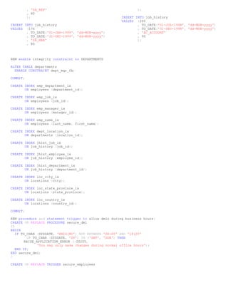 , 'SA_REP'                                           );
          , 80
          );                                           INSERT INTO job_history
                                                       VALUES (200
INSERT INTO job_history                                        , TO_DATE('01-JUL-1994', 'dd-MON-yyyy')
VALUES (176                                                    , TO_DATE('31-DEC-1998', 'dd-MON-yyyy')
        , TO_DATE('01-JAN-1999', 'dd-MON-yyyy')                , 'AC_ACCOUNT'
        , TO_DATE('31-DEC-1999', 'dd-MON-yyyy')                , 90
        , 'SA_MAN'                                             );
        , 80



REM enable integrity constraint to DEPARTMENTS

ALTER TABLE departments
  ENABLE CONSTRAINT dept_mgr_fk;

COMMIT;

CREATE INDEX emp_department_ix
       ON employees (department_id);

CREATE INDEX emp_job_ix
       ON employees (job_id);

CREATE INDEX emp_manager_ix
       ON employees (manager_id);

CREATE INDEX emp_name_ix
       ON employees (last_name, first_name);

CREATE INDEX dept_location_ix
       ON departments (location_id);

CREATE INDEX jhist_job_ix
       ON job_history (job_id);

CREATE INDEX jhist_employee_ix
       ON job_history (employee_id);

CREATE INDEX jhist_department_ix
       ON job_history (department_id);

CREATE INDEX loc_city_ix
       ON locations (city);

CREATE INDEX loc_state_province_ix
       ON locations (state_province);

CREATE INDEX loc_country_ix
       ON locations (country_id);

COMMIT;

REM procedure and statement trigger to allow dmls during business hours:
CREATE OR REPLACE PROCEDURE secure_dml
IS
BEGIN
   IF TO_CHAR (SYSDATE, 'HH24:MI') NOT BETWEEN '08:00' AND '18:00'
         OR TO_CHAR (SYSDATE, 'DY') IN ('SAT', 'SUN') THEN
        RAISE_APPLICATION_ERROR (-20205,
               'You may only make changes during normal office hours');
   END IF;
END secure_dml;
/

CREATE OR REPLACE TRIGGER secure_employees
 