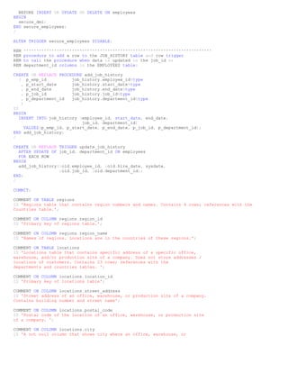 BEFORE INSERT OR UPDATE OR DELETE ON employees
BEGIN
  secure_dml;
END secure_employees;
/

ALTER TRIGGER secure_employees DISABLE;

REM   **************************************************************************
REM   procedure to add a row to the JOB_HISTORY table and row trigger
REM   to call the procedure when data is updated in the job_id or
REM   department_id columns in the EMPLOYEES table:

CREATE OR REPLACE PROCEDURE add_job_history
   ( p_emp_id            job_history.employee_id%type
    , p_start_date       job_history.start_date%type
    , p_end_date         job_history.end_date%type
    , p_job_id           job_history.job_id%type
    , p_department_id    job_history.department_id%type
    )
IS
BEGIN
   INSERT INTO job_history (employee_id, start_date, end_date,
                             job_id, department_id)
      VALUES(p_emp_id, p_start_date, p_end_date, p_job_id, p_department_id);
END add_job_history;
/

CREATE OR REPLACE TRIGGER update_job_history
  AFTER UPDATE OF job_id, department_id ON employees
  FOR EACH ROW
BEGIN
  add_job_history(:old.employee_id, :old.hire_date, sysdate,
                  :old.job_id, :old.department_id);
END;
/

COMMIT;

COMMENT ON TABLE regions
IS 'Regions table that contains region numbers and names. Contains 4 rows; references with the
Countries table.';

COMMENT ON COLUMN regions.region_id
IS 'Primary key of regions table.';

COMMENT ON COLUMN regions.region_name
IS 'Names of regions. Locations are in the countries of these regions.';

COMMENT ON TABLE locations
IS 'Locations table that contains specific address of a specific office,
warehouse, and/or production site of a company. Does not store addresses /
locations of customers. Contains 23 rows; references with the
departments and countries tables. ';

COMMENT ON COLUMN locations.location_id
IS 'Primary key of locations table';

COMMENT ON COLUMN locations.street_address
IS 'Street address of an office, warehouse, or production site of a company.
Contains building number and street name';

COMMENT ON COLUMN locations.postal_code
IS 'Postal code of the location of an office, warehouse, or production site
of a company. ';

COMMENT ON COLUMN locations.city
IS 'A not null column that shows city where an office, warehouse, or
 