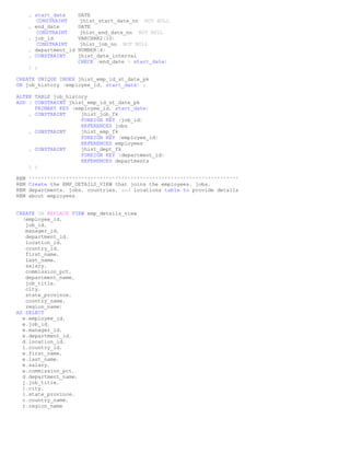 , start_date      DATE
         CONSTRAINT      jhist_start_date_nn NOT NULL
      , end_date        DATE
         CONSTRAINT      jhist_end_date_nn NOT NULL
      , job_id          VARCHAR2(10)
         CONSTRAINT      jhist_job_nn NOT NULL
      , department_id   NUMBER(4)
      , CONSTRAINT      jhist_date_interval
                        CHECK (end_date > start_date)
      ) ;

CREATE UNIQUE INDEX jhist_emp_id_st_date_pk
ON job_history (employee_id, start_date) ;

ALTER TABLE job_history
ADD ( CONSTRAINT jhist_emp_id_st_date_pk
      PRIMARY KEY (employee_id, start_date)
    , CONSTRAINT     jhist_job_fk
                     FOREIGN KEY (job_id)
                     REFERENCES jobs
    , CONSTRAINT     jhist_emp_fk
                     FOREIGN KEY (employee_id)
                     REFERENCES employees
    , CONSTRAINT     jhist_dept_fk
                     FOREIGN KEY (department_id)
                     REFERENCES departments
    ) ;

REM   ********************************************************************
REM   Create the EMP_DETAILS_VIEW that joins the employees, jobs,
REM   departments, jobs, countries, and locations table to provide details
REM   about employees.


CREATE OR REPLACE VIEW emp_details_view
  (employee_id,
   job_id,
   manager_id,
   department_id,
   location_id,
   country_id,
   first_name,
   last_name,
   salary,
   commission_pct,
   department_name,
   job_title,
   city,
   state_province,
   country_name,
   region_name)
AS SELECT
  e.employee_id,
  e.job_id,
  e.manager_id,
  e.department_id,
  d.location_id,
  l.country_id,
  e.first_name,
  e.last_name,
  e.salary,
  e.commission_pct,
  d.department_name,
  j.job_title,
  l.city,
  l.state_province,
  c.country_name,
  r.region_name
 