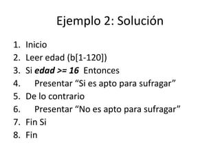 Ejemplo 2: Solución
1.   Inicio
2.   Leer edad (b[1-120])
3.   Si edad >= 16 Entonces
4.      Presentar “Si es apto para sufragar”
5.   De lo contrario
6.      Presentar “No es apto para sufragar”
7.   Fin Si
8.   Fin
 