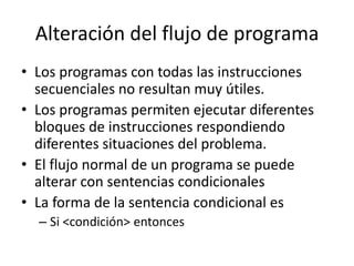 Alteración del flujo de programa
• Los programas con todas las instrucciones
  secuenciales no resultan muy útiles.
• Los programas permiten ejecutar diferentes
  bloques de instrucciones respondiendo
  diferentes situaciones del problema.
• El flujo normal de un programa se puede
  alterar con sentencias condicionales
• La forma de la sentencia condicional es
  – Si <condición> entonces
 