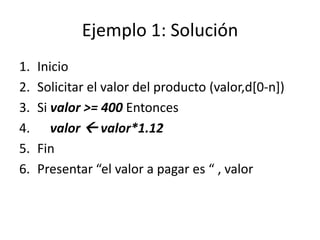Ejemplo 1: Solución
1.   Inicio
2.   Solicitar el valor del producto (valor,d[0-n])
3.   Si valor >= 400 Entonces
4.      valor  valor*1.12
5.   Fin
6.   Presentar “el valor a pagar es “ , valor
 