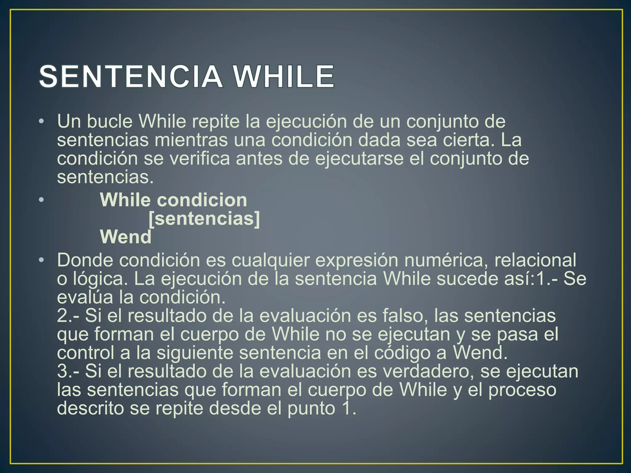 • Un bucle While repite la ejecución de un conjunto de
sentencias mientras una condición dada sea cierta. La
condición se verifica antes de ejecutarse el conjunto de
sentencias.
• While condicion
[sentencias]
Wend
• Donde condición es cualquier expresión numérica, relacional
o lógica. La ejecución de la sentencia While sucede así:1.- Se
evalúa la condición.
2.- Si el resultado de la evaluación es falso, las sentencias
que forman el cuerpo de While no se ejecutan y se pasa el
control a la siguiente sentencia en el código a Wend.
3.- Si el resultado de la evaluación es verdadero, se ejecutan
las sentencias que forman el cuerpo de While y el proceso
descrito se repite desde el punto 1.
 