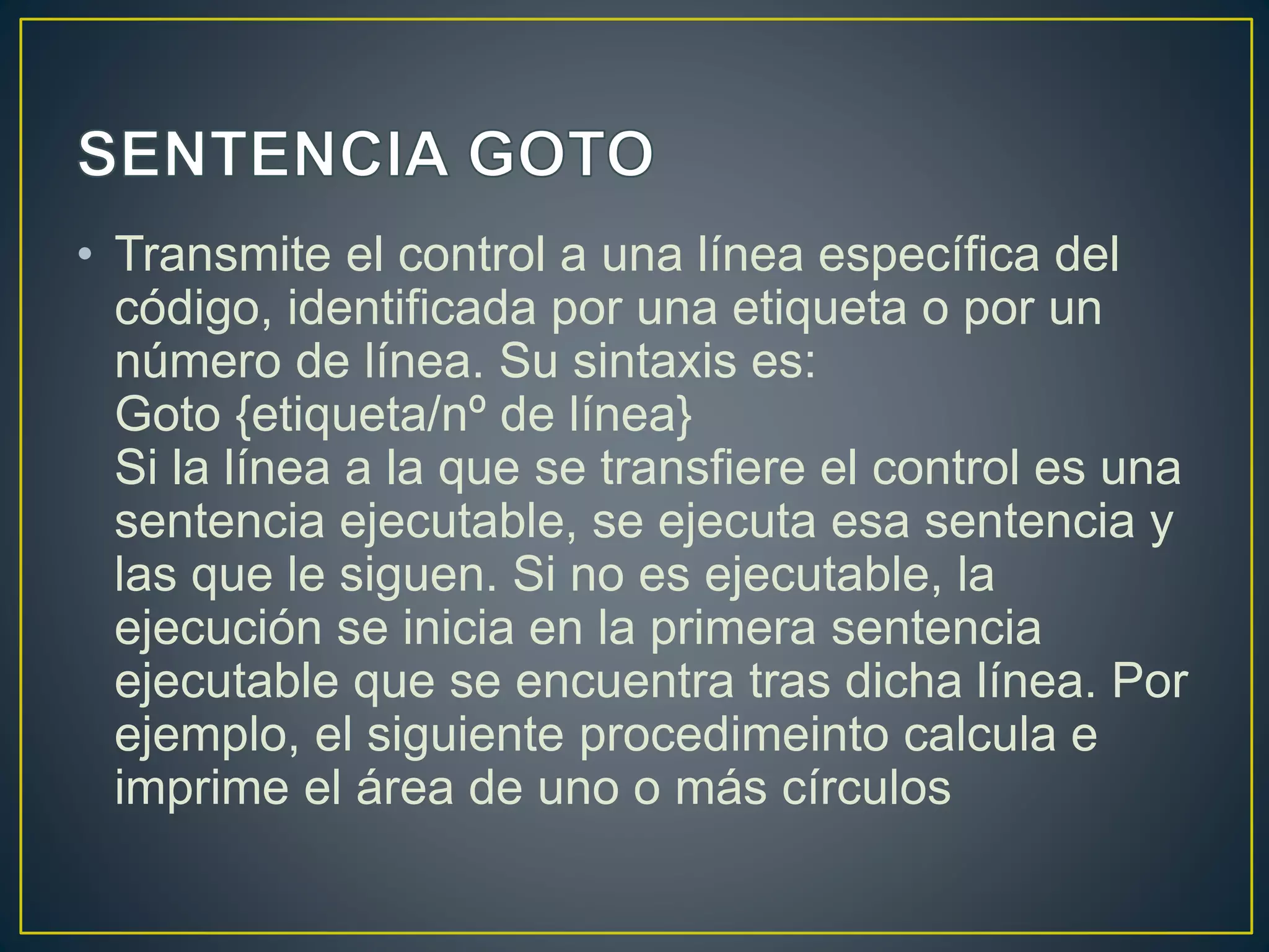 • Transmite el control a una línea específica del
código, identificada por una etiqueta o por un
número de línea. Su sintaxis es:
Goto {etiqueta/nº de línea}
Si la línea a la que se transfiere el control es una
sentencia ejecutable, se ejecuta esa sentencia y
las que le siguen. Si no es ejecutable, la
ejecución se inicia en la primera sentencia
ejecutable que se encuentra tras dicha línea. Por
ejemplo, el siguiente procedimeinto calcula e
imprime el área de uno o más círculos
 