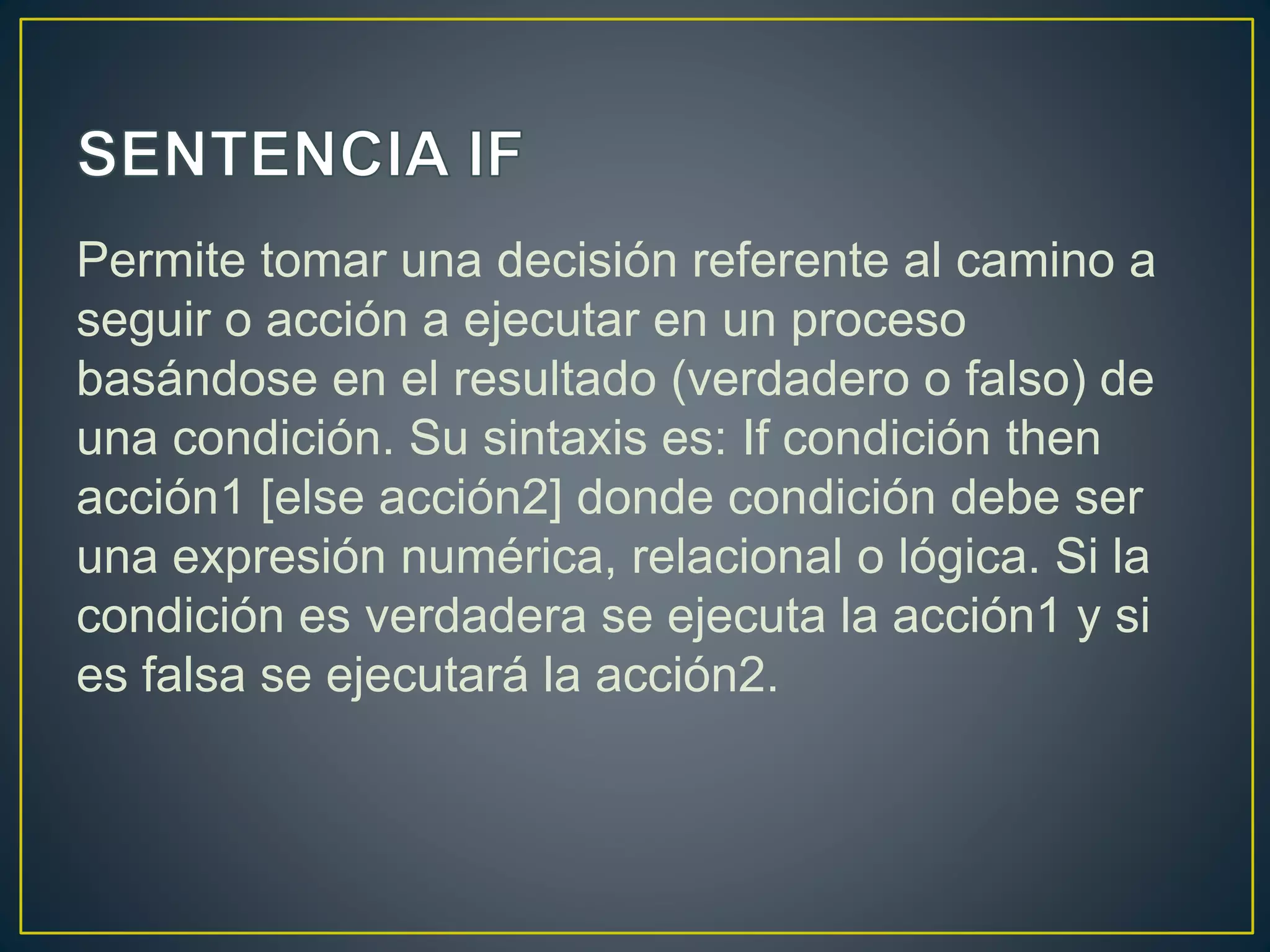 Permite tomar una decisión referente al camino a
seguir o acción a ejecutar en un proceso
basándose en el resultado (verdadero o falso) de
una condición. Su sintaxis es: If condición then
acción1 [else acción2] donde condición debe ser
una expresión numérica, relacional o lógica. Si la
condición es verdadera se ejecuta la acción1 y si
es falsa se ejecutará la acción2.
 