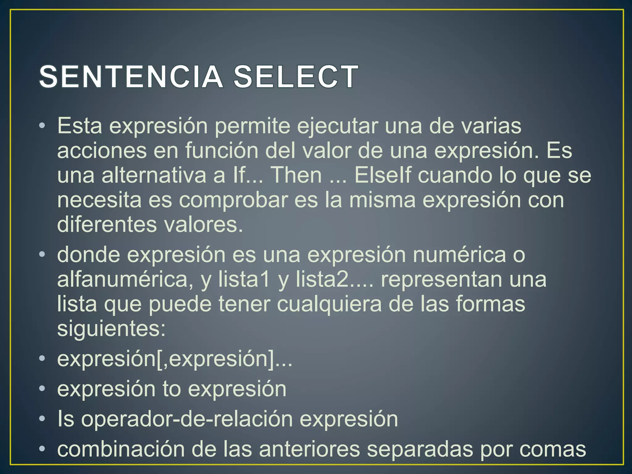 • Esta expresión permite ejecutar una de varias
acciones en función del valor de una expresión. Es
una alternativa a If... Then ... ElseIf cuando lo que se
necesita es comprobar es la misma expresión con
diferentes valores.
• donde expresión es una expresión numérica o
alfanumérica, y lista1 y lista2.... representan una
lista que puede tener cualquiera de las formas
siguientes:
• expresión[,expresión]...
• expresión to expresión
• Is operador-de-relación expresión
• combinación de las anteriores separadas por comas
 