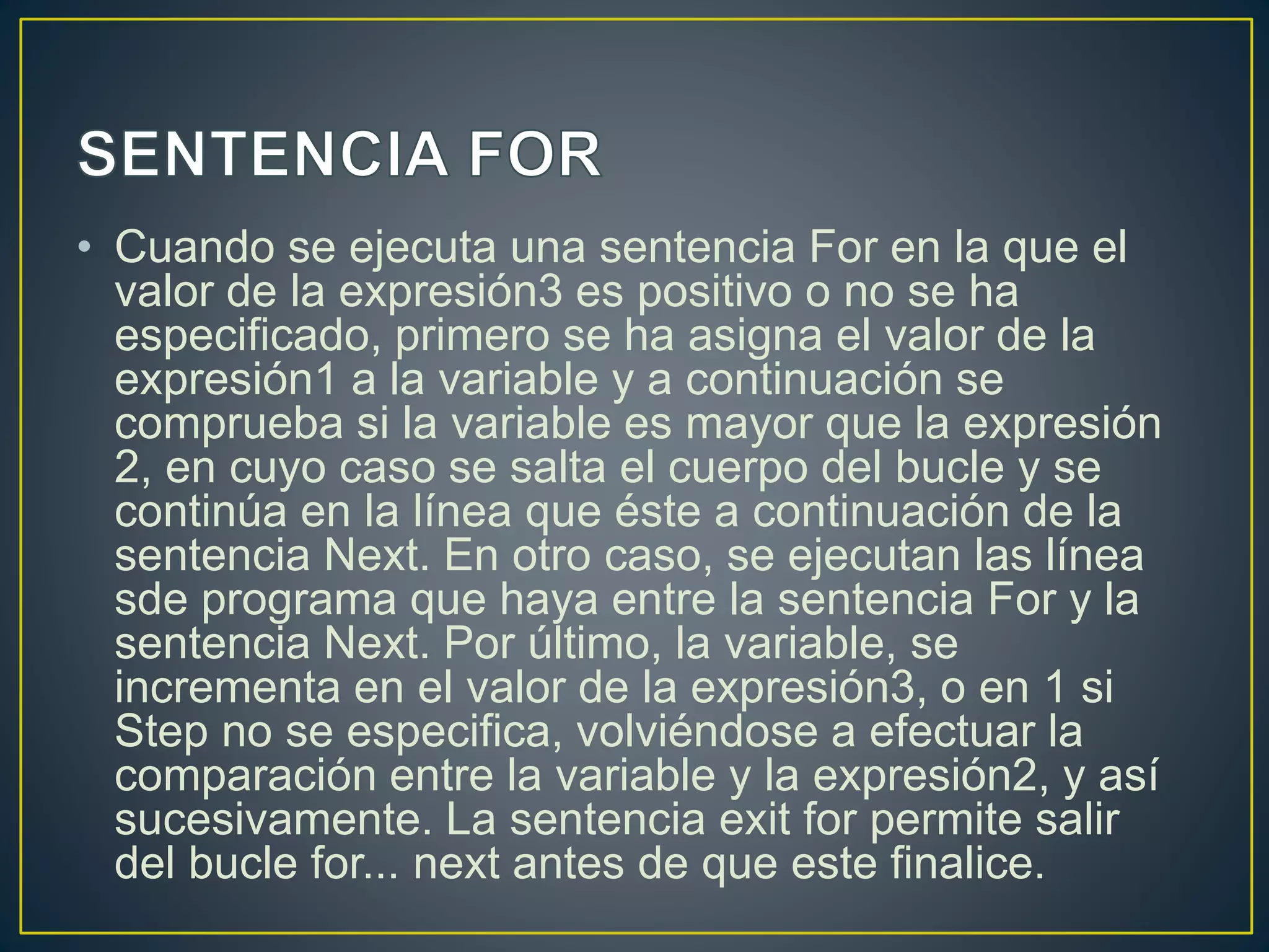 • Cuando se ejecuta una sentencia For en la que el
valor de la expresión3 es positivo o no se ha
especificado, primero se ha asigna el valor de la
expresión1 a la variable y a continuación se
comprueba si la variable es mayor que la expresión
2, en cuyo caso se salta el cuerpo del bucle y se
continúa en la línea que éste a continuación de la
sentencia Next. En otro caso, se ejecutan las línea
sde programa que haya entre la sentencia For y la
sentencia Next. Por último, la variable, se
incrementa en el valor de la expresión3, o en 1 si
Step no se especifica, volviéndose a efectuar la
comparación entre la variable y la expresión2, y así
sucesivamente. La sentencia exit for permite salir
del bucle for... next antes de que este finalice.
 