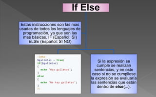 If Else
Si la expresión se
cumple se realizan
sentencias, y en este
caso si no se cumpliese
la expresión se evaluaría
las sentencias que están
dentro de else{...}.
Estas instrucciones son las mas
usadas de todos los lenguajes de
programación, ya que son las
mas básicas. IF (Español: SI)
ELSE (Español: SI NO)
 