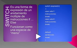 SWITCHEs una forma de
expresión de un
anidamiento
múltiple de
instrucciones if ...
Else
Funcionan como
una especie de
“menú”
switch (expresión)
{
case valor1:
instrucciones;
break;
case valor2:
instrucciones;
break;
.
.
default:
sentencias;
break;
}
 