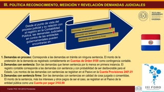 9Revisión y Actualización del SIARE
III. POLÍTICA RECONOCIMIENTO, MEDICIÓN Y REVELACIÓN DEMANDAS JUDICIALES
Fuente: POC 104 (2012) Provisiones
1. Demandas en proceso: Corresponde a las demandas en trámite sin ninguna sentencia. El monto de la
pretensión de la demanda es registrado contablemente en Cuentas de Orden 9109 como contingencia contable.
2. Demandas con sentencia: Son las demandas que tienen sentencia por lo menos en primera instancia. El
registro contable corresponde a las demandas con sentencia y con probabilidad de ser desfavorable para el
Estado. Los montos de las demandas con sentencias se registran en el Pasivo en la Cuenta Provisiones 2401.01
3. Demandas con sentencia firme: Son las demandas con sentencias en calidad de cosa juzgada o consentidas.
El monto de la sentencia, más los intereses y otros pagos de ser el caso, se registran en el Pasivo de la
entidad pública como una Cuenta por pagar 2103.99
.
 
