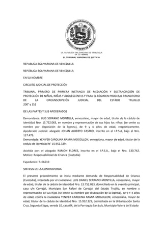 REPUBLICA BOLIVARIANA DE VENEZUELA
REPÚBLICA BOLIVARIANA DE VENEZUELA
EN SU NOMBRE
CIRCUITO JUDICIAL DE PROTECCIÓN
TRIBUNAL PRIMERO DE PRIMERA INSTANCIA DE MEDIACIÓN Y SUSTANCIACIÓN DE
PROTECCIÓN DE NIÑOS, NIÑAS Y ADOLESCENTES Y PARA EL REGIMEN PROCESAL TRANSITORIO
DE LA CIRCUNSCRIPCIÓN JUDICIAL DEL ESTADO TRUJILLO
200° y 151
DE LAS PARTES Y SUS APODERADOS
Demandante: LUIS SERRANO MONTILLA, venezolano, mayor de edad, titular de la cédula de
identidad Nro. 15.752.063, en nombre y representación de sus hijos los niños: (se omite su
nombre por disposición de la lopnna), de 9 y 4 años de edad, respectivamente.
Apoderado Judicial: abogado JOHAN ALBERTO CASTRO, inscrito en el I.P.S.A, bajo el Nro.
117.479.
Demandada: YENIFER CAROLINA RAMIA MOGOLLON, venezolana, mayor de edad, titular de la
cedula de identidad N° 15.952.329.-
Asistida por: el abogado RAMON FLORES, inscrito en el I.P.S.A., bajo el Nro. 130.742.
Motivo: Responsabilidad de Crianza (Custodia)
Expediente: T- 06510
SINTESIS DE LA CONTROVERSIA
El presente procedimiento se inicia mediante demanda de Responsabilidad de Crianza
(Custodia), intentada por el ciudadano: LUIS DANIEL SERRANO MONTILLA, venezolano, mayor
de edad, titular de la cédula de identidad Nro. 15.752.063, domiciliado en la avenida principal,
casa s/n Carvajal, Municipio San Rafael de Carvajal del Estado Trujillo, en nombre y
representación de sus hijos (se omite su nombre por disposición de la lopnna), de 9 Y 4 años
de edad, contra la ciudadana YENIFER CAROLINA RAMIA MOGOLLON, venezolana, mayor de
edad, titular de la cédula de identidad Nro. 15.952.329, domiciliada en la Urbanización Santa
Cruz, Segunda Etapa, vereda 10, casa 04, de la Parroquia San Luís, Municipio Valera del Estado
 