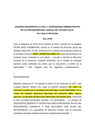 JUZGADO SUPERIOR EN LO CIVIL Y CONTENCIOSO ADMINISTRATIVO
DE LA CIRCUNSCRIPCION JUDICIAL DEL ESTADO ZULIA.
Con sede en Maracaibo
Exp. 9.042
Vista la diligencia de fecha 09 de febrero de 2015, suscrita por la abogada
PETRA NAVA FUENMAYOR, inscrita en el Instituto de Previsión Social del
Abogado bajo el No. 23.523, actuando en su carácter de apoderado judicial de
la sociedad mercantil AGRO JARDIN BAO-BAB C.A, parte demandante en la
presente causa, mediante la cual solicita: “...proceda a decretar la Ejecución
Forzosa de la Sentencia, mediante libramiento de la medida de embargo
ejecutivo sobre cantidades de dinero que se encuentren a nombre de la
demandada...”; este Juzgado hace las siguientes consideraciones:
I
ANTECEDENTES
Mediante sentencia Nº 112 dictada en fecha 22 de noviembre de 2007, este
Juzgado Superior declaró Con Lugar la presente demanda por cobro de
bolívares incoada por la sociedad mercantil Agro Jardín BAO-BAB C.A en
contra del Instituto Autónomo Municipal del Ambiente (IMA), órgano
adscrito a la Alcaldía del Municipio Maracaibo del Estado Zulia, ordenando
al ente municipal demandado cancelar a la demandante, “...la cantidad de
DOSCIENTOS SESENTA Y CUATRO MILLONES DOSCIENTOS NUEVE MIL
NOVECIENTOS CUARENTA Y SEIS BOLIVARES CON 05/100 (Bs.
264.209.946,05) o su equivalente en Bolívares Fuertes, más la corrección
monetaria calculada mediante experticia complementaria del fallo...”.
 