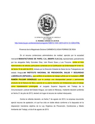 http://www.tsj.gov.ve/decisiones/scs/agosto/168615-1334-12814-2014-13-1268.HTML 
Ponencia de la Magistrada Doctora CARMEN ELVIGIA PORRAS DE ROA 
En el recurso contencioso administrativo de nulidad ejercido por la sociedad 
mercantil MANUFACTURAS DE PAPEL C.A, (MANPA S.A.C.A), representada judicialmente 
por los abogados Nelly González Díaz, Iván Rivero Sosa y Luis Troconis; contra el Acto 
Administrativo de efectos particulares contenido en la Certificación de Enfermedad Nº 0140-12, 
de fecha 16 de abril de 2012, dictada por la Dirección Estadal de Salud de los Trabajadores del 
estado Aragua del INSTITUTO NACIONAL DE PREVENCIÓN, SALUD Y SEGURIDAD 
LABORALES (INPSASEL), que certificó el accidente de trabajo sufrido por el ciudadano JOSÉ 
RAMÓN PULGAR GONZÁLEZ, que le produjo una discapacidad parcial y permanente 
producto de la fractura de tibia y peroné en su pierna derecha con limitaciones para el trabajo 
como bipedestación prolongada; el Juzgado Superior Segundo del Trabajo de la 
Circunscripción Judicial del Estado Aragua, con sede en Maracay, mediante decisión proferida 
en fecha 31 de julio de 2013, declaró sin lugar el recurso de nulidad interpuesto. 
Contra la referida decisión, en fecha 7 de agosto de 2013, la empresa recurrente 
ejerció recurso de apelación, el cual fue oído en doble efecto conforme a lo dispuesto en la 
disposición transitoria séptima de la Ley Orgánica de Prevención, Condiciones y Medio 
Ambiente del Trabajo, el día 8 de agosto de 2013. 
 
