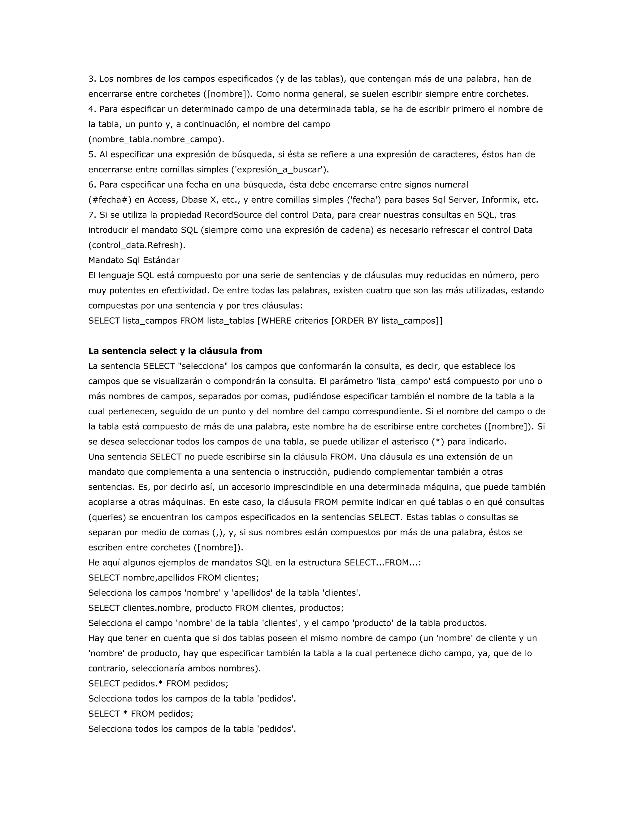 3. Los nombres de los campos especificados (y de las tablas), que contengan más de una palabra, han de
encerrarse entre corchetes ([nombre]). Como norma general, se suelen escribir siempre entre corchetes.
4. Para especificar un determinado campo de una determinada tabla, se ha de escribir primero el nombre de
la tabla, un punto y, a continuación, el nombre del campo
(nombre_tabla.nombre_campo).
5. Al especificar una expresión de búsqueda, si ésta se refiere a una expresión de caracteres, éstos han de
encerrarse entre comillas simples ('expresión_a_buscar').
6. Para especificar una fecha en una búsqueda, ésta debe encerrarse entre signos numeral
(#fecha#) en Access, Dbase X, etc., y entre comillas simples ('fecha') para bases Sql Server, Informix, etc.
7. Si se utiliza la propiedad RecordSource del control Data, para crear nuestras consultas en SQL, tras
introducir el mandato SQL (siempre como una expresión de cadena) es necesario refrescar el control Data
(control_data.Refresh).
Mandato Sql Estándar
El lenguaje SQL está compuesto por una serie de sentencias y de cláusulas muy reducidas en número, pero
muy potentes en efectividad. De entre todas las palabras, existen cuatro que son las más utilizadas, estando
compuestas por una sentencia y por tres cláusulas:
SELECT lista_campos FROM lista_tablas [WHERE criterios [ORDER BY lista_campos]]


La sentencia select y la cláusula from
La sentencia SELECT "selecciona" los campos que conformarán la consulta, es decir, que establece los
campos que se visualizarán o compondrán la consulta. El parámetro 'lista_campo' está compuesto por uno o
más nombres de campos, separados por comas, pudiéndose especificar también el nombre de la tabla a la
cual pertenecen, seguido de un punto y del nombre del campo correspondiente. Si el nombre del campo o de
la tabla está compuesto de más de una palabra, este nombre ha de escribirse entre corchetes ([nombre]). Si
se desea seleccionar todos los campos de una tabla, se puede utilizar el asterisco (*) para indicarlo.
Una sentencia SELECT no puede escribirse sin la cláusula FROM. Una cláusula es una extensión de un
mandato que complementa a una sentencia o instrucción, pudiendo complementar también a otras
sentencias. Es, por decirlo así, un accesorio imprescindible en una determinada máquina, que puede también
acoplarse a otras máquinas. En este caso, la cláusula FROM permite indicar en qué tablas o en qué consultas
(queries) se encuentran los campos especificados en la sentencias SELECT. Estas tablas o consultas se
separan por medio de comas (,), y, si sus nombres están compuestos por más de una palabra, éstos se
escriben entre corchetes ([nombre]).
He aquí algunos ejemplos de mandatos SQL en la estructura SELECT...FROM...:
SELECT nombre,apellidos FROM clientes;
Selecciona los campos 'nombre' y 'apellidos' de la tabla 'clientes'.
SELECT clientes.nombre, producto FROM clientes, productos;
Selecciona el campo 'nombre' de la tabla 'clientes', y el campo 'producto' de la tabla productos.
Hay que tener en cuenta que si dos tablas poseen el mismo nombre de campo (un 'nombre' de cliente y un
'nombre' de producto, hay que especificar también la tabla a la cual pertenece dicho campo, ya, que de lo
contrario, seleccionaría ambos nombres).
SELECT pedidos.* FROM pedidos;
Selecciona todos los campos de la tabla 'pedidos'.
SELECT * FROM pedidos;
Selecciona todos los campos de la tabla 'pedidos'.
 
