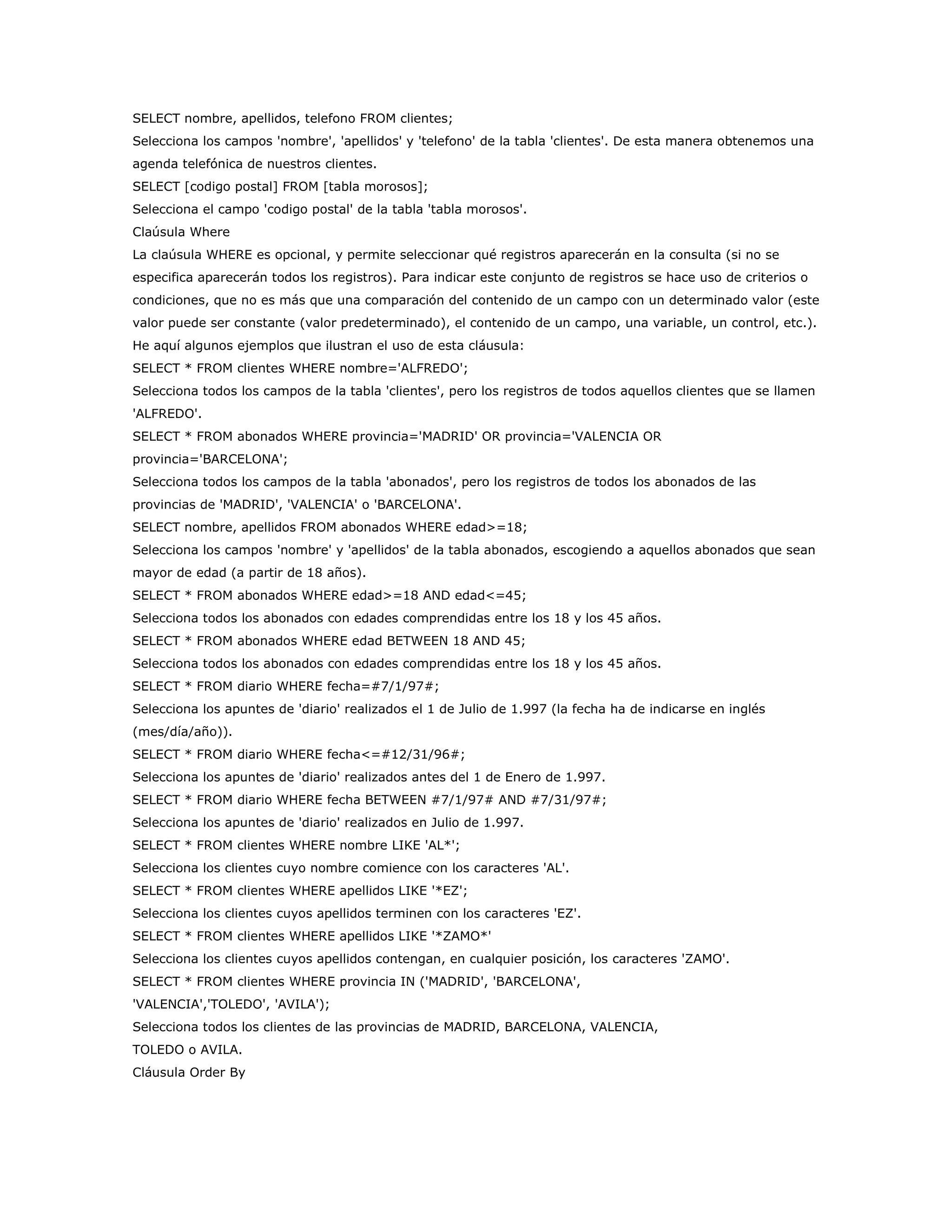 SELECT nombre, apellidos, telefono FROM clientes;
Selecciona los campos 'nombre', 'apellidos' y 'telefono' de la tabla 'clientes'. De esta manera obtenemos una
agenda telefónica de nuestros clientes.
SELECT [codigo postal] FROM [tabla morosos];
Selecciona el campo 'codigo postal' de la tabla 'tabla morosos'.
Claúsula Where
La claúsula WHERE es opcional, y permite seleccionar qué registros aparecerán en la consulta (si no se
especifica aparecerán todos los registros). Para indicar este conjunto de registros se hace uso de criterios o
condiciones, que no es más que una comparación del contenido de un campo con un determinado valor (este
valor puede ser constante (valor predeterminado), el contenido de un campo, una variable, un control, etc.).
He aquí algunos ejemplos que ilustran el uso de esta cláusula:
SELECT * FROM clientes WHERE nombre='ALFREDO';
Selecciona todos los campos de la tabla 'clientes', pero los registros de todos aquellos clientes que se llamen
'ALFREDO'.
SELECT * FROM abonados WHERE provincia='MADRID' OR provincia='VALENCIA OR
provincia='BARCELONA';
Selecciona todos los campos de la tabla 'abonados', pero los registros de todos los abonados de las
provincias de 'MADRID', 'VALENCIA' o 'BARCELONA'.
SELECT nombre, apellidos FROM abonados WHERE edad>=18;
Selecciona los campos 'nombre' y 'apellidos' de la tabla abonados, escogiendo a aquellos abonados que sean
mayor de edad (a partir de 18 años).
SELECT * FROM abonados WHERE edad>=18 AND edad<=45;
Selecciona todos los abonados con edades comprendidas entre los 18 y los 45 años.
SELECT * FROM abonados WHERE edad BETWEEN 18 AND 45;
Selecciona todos los abonados con edades comprendidas entre los 18 y los 45 años.
SELECT * FROM diario WHERE fecha=#7/1/97#;
Selecciona los apuntes de 'diario' realizados el 1 de Julio de 1.997 (la fecha ha de indicarse en inglés
(mes/día/año)).
SELECT * FROM diario WHERE fecha<=#12/31/96#;
Selecciona los apuntes de 'diario' realizados antes del 1 de Enero de 1.997.
SELECT * FROM diario WHERE fecha BETWEEN #7/1/97# AND #7/31/97#;
Selecciona los apuntes de 'diario' realizados en Julio de 1.997.
SELECT * FROM clientes WHERE nombre LIKE 'AL*';
Selecciona los clientes cuyo nombre comience con los caracteres 'AL'.
SELECT * FROM clientes WHERE apellidos LIKE '*EZ';
Selecciona los clientes cuyos apellidos terminen con los caracteres 'EZ'.
SELECT * FROM clientes WHERE apellidos LIKE '*ZAMO*'
Selecciona los clientes cuyos apellidos contengan, en cualquier posición, los caracteres 'ZAMO'.
SELECT * FROM clientes WHERE provincia IN ('MADRID', 'BARCELONA',
'VALENCIA','TOLEDO', 'AVILA');
Selecciona todos los clientes de las provincias de MADRID, BARCELONA, VALENCIA,
TOLEDO o AVILA.
Cláusula Order By
 