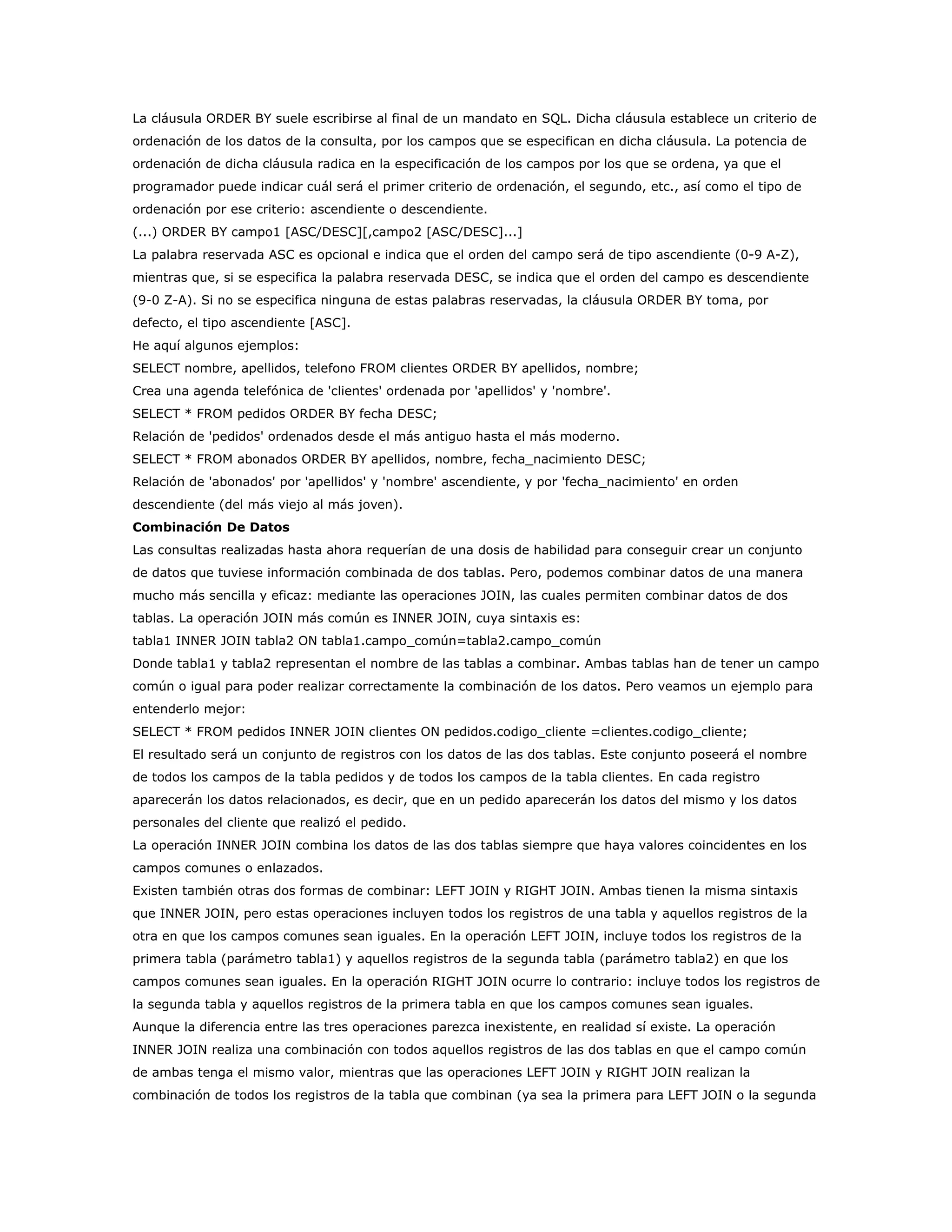 La cláusula ORDER BY suele escribirse al final de un mandato en SQL. Dicha cláusula establece un criterio de
ordenación de los datos de la consulta, por los campos que se especifican en dicha cláusula. La potencia de
ordenación de dicha cláusula radica en la especificación de los campos por los que se ordena, ya que el
programador puede indicar cuál será el primer criterio de ordenación, el segundo, etc., así como el tipo de
ordenación por ese criterio: ascendiente o descendiente.
(...) ORDER BY campo1 [ASC/DESC][,campo2 [ASC/DESC]...]
La palabra reservada ASC es opcional e indica que el orden del campo será de tipo ascendiente (0-9 A-Z),
mientras que, si se especifica la palabra reservada DESC, se indica que el orden del campo es descendiente
(9-0 Z-A). Si no se especifica ninguna de estas palabras reservadas, la cláusula ORDER BY toma, por
defecto, el tipo ascendiente [ASC].
He aquí algunos ejemplos:
SELECT nombre, apellidos, telefono FROM clientes ORDER BY apellidos, nombre;
Crea una agenda telefónica de 'clientes' ordenada por 'apellidos' y 'nombre'.
SELECT * FROM pedidos ORDER BY fecha DESC;
Relación de 'pedidos' ordenados desde el más antiguo hasta el más moderno.
SELECT * FROM abonados ORDER BY apellidos, nombre, fecha_nacimiento DESC;
Relación de 'abonados' por 'apellidos' y 'nombre' ascendiente, y por 'fecha_nacimiento' en orden
descendiente (del más viejo al más joven).
Combinación De Datos
Las consultas realizadas hasta ahora requerían de una dosis de habilidad para conseguir crear un conjunto
de datos que tuviese información combinada de dos tablas. Pero, podemos combinar datos de una manera
mucho más sencilla y eficaz: mediante las operaciones JOIN, las cuales permiten combinar datos de dos
tablas. La operación JOIN más común es INNER JOIN, cuya sintaxis es:
tabla1 INNER JOIN tabla2 ON tabla1.campo_común=tabla2.campo_común
Donde tabla1 y tabla2 representan el nombre de las tablas a combinar. Ambas tablas han de tener un campo
común o igual para poder realizar correctamente la combinación de los datos. Pero veamos un ejemplo para
entenderlo mejor:
SELECT * FROM pedidos INNER JOIN clientes ON pedidos.codigo_cliente =clientes.codigo_cliente;
El resultado será un conjunto de registros con los datos de las dos tablas. Este conjunto poseerá el nombre
de todos los campos de la tabla pedidos y de todos los campos de la tabla clientes. En cada registro
aparecerán los datos relacionados, es decir, que en un pedido aparecerán los datos del mismo y los datos
personales del cliente que realizó el pedido.
La operación INNER JOIN combina los datos de las dos tablas siempre que haya valores coincidentes en los
campos comunes o enlazados.
Existen también otras dos formas de combinar: LEFT JOIN y RIGHT JOIN. Ambas tienen la misma sintaxis
que INNER JOIN, pero estas operaciones incluyen todos los registros de una tabla y aquellos registros de la
otra en que los campos comunes sean iguales. En la operación LEFT JOIN, incluye todos los registros de la
primera tabla (parámetro tabla1) y aquellos registros de la segunda tabla (parámetro tabla2) en que los
campos comunes sean iguales. En la operación RIGHT JOIN ocurre lo contrario: incluye todos los registros de
la segunda tabla y aquellos registros de la primera tabla en que los campos comunes sean iguales.
Aunque la diferencia entre las tres operaciones parezca inexistente, en realidad sí existe. La operación
INNER JOIN realiza una combinación con todos aquellos registros de las dos tablas en que el campo común
de ambas tenga el mismo valor, mientras que las operaciones LEFT JOIN y RIGHT JOIN realizan la
combinación de todos los registros de la tabla que combinan (ya sea la primera para LEFT JOIN o la segunda
 