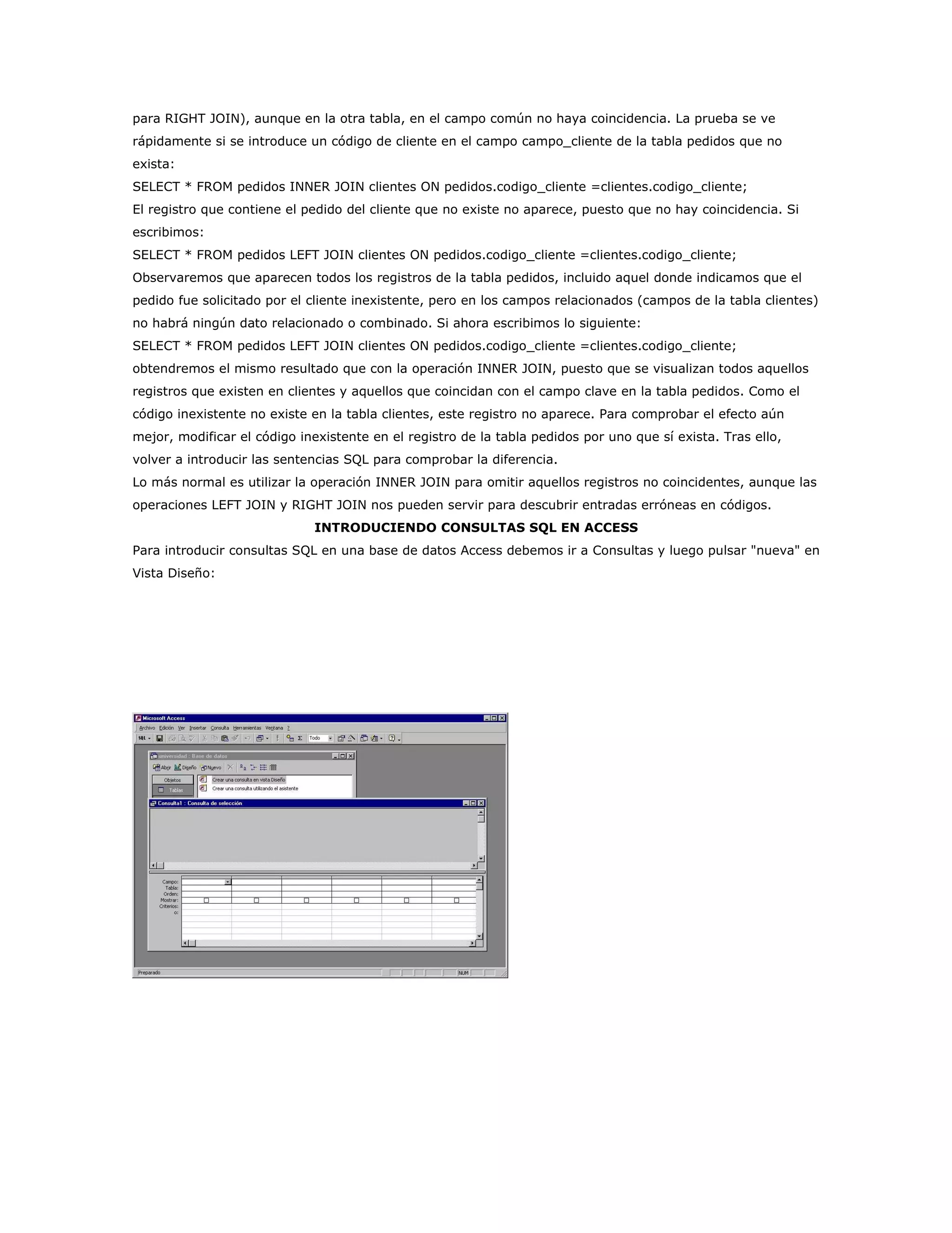 para RIGHT JOIN), aunque en la otra tabla, en el campo común no haya coincidencia. La prueba se ve
rápidamente si se introduce un código de cliente en el campo campo_cliente de la tabla pedidos que no
exista:
SELECT * FROM pedidos INNER JOIN clientes ON pedidos.codigo_cliente =clientes.codigo_cliente;
El registro que contiene el pedido del cliente que no existe no aparece, puesto que no hay coincidencia. Si
escribimos:
SELECT * FROM pedidos LEFT JOIN clientes ON pedidos.codigo_cliente =clientes.codigo_cliente;
Observaremos que aparecen todos los registros de la tabla pedidos, incluido aquel donde indicamos que el
pedido fue solicitado por el cliente inexistente, pero en los campos relacionados (campos de la tabla clientes)
no habrá ningún dato relacionado o combinado. Si ahora escribimos lo siguiente:
SELECT * FROM pedidos LEFT JOIN clientes ON pedidos.codigo_cliente =clientes.codigo_cliente;
obtendremos el mismo resultado que con la operación INNER JOIN, puesto que se visualizan todos aquellos
registros que existen en clientes y aquellos que coincidan con el campo clave en la tabla pedidos. Como el
código inexistente no existe en la tabla clientes, este registro no aparece. Para comprobar el efecto aún
mejor, modificar el código inexistente en el registro de la tabla pedidos por uno que sí exista. Tras ello,
volver a introducir las sentencias SQL para comprobar la diferencia.
Lo más normal es utilizar la operación INNER JOIN para omitir aquellos registros no coincidentes, aunque las
operaciones LEFT JOIN y RIGHT JOIN nos pueden servir para descubrir entradas erróneas en códigos.
                             INTRODUCIENDO CONSULTAS SQL EN ACCESS
Para introducir consultas SQL en una base de datos Access debemos ir a Consultas y luego pulsar "nueva" en
Vista Diseño:
 