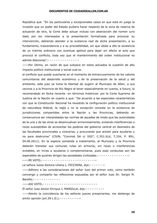 DOCUMENTOS DE CIUDADDEALLEN.COM.AR

República que: “En los particulares y excepcionales casos en que está en juego la
invasión que un poder del Estado pudiera hacer respecto de la zona de reserva de
actuación de otro, la Corte debe actuar incluso con abstracción del nomen iuris
dado por los interesados a la presentación formalizada para provocar su
intervención, debiendo atender a la sustancia real de dicha presentación, a su
fundamento, trascendencia y a su procedibilidad, sin que obste a ello la existencia
de un trámite ordinario con eventual aptitud para dejar sin efecto el acto que
provocó el conflicto, toda vez que el mantenimiento del orden institucional no
admite dilaciones”.- - - - - - - - - - - - - - -----Por último, en razón de que subyace en estos actuados la cuestión de alto
impacto político institucional y social cual es
el conflicto que puede suscitarse en el momento de entrecruzamiento de los valores
comunitarios del desarrollo económico y de la preservación de la salud y del
ambiente, este juez se toma la libertad de sugerir al Municipio de Allen; a sus
vecinos y a la Provincia de Río Negro el tener especialmente en cuenta, a futuro, lo
recomendado en fecha reciente -en términos históricos- por la Corte Suprema de
Justicia de la Nación en cuanto a que: “De acuerdo a las especiales características
con que la Constitución Nacional ha revestido la configuración político institucional
de naturaleza federal, la regla y no la excepción consiste en la existencia de
jurisdicciones

compartidas

entre

la

Nación

y

las

Provincias,

debiendo

en

consecuencia ser interpretadas las normas de aquellas de modo que las autoridades
de la una y de las otras se desenvuelvan armoniosamente, evitando interferencias o
roces susceptibles de acrecentar los poderes del gobierno central en desmedro de
las facultades provinciales y viceversa, y procurando que actúen para ayudarse y
no para destruirse” (CSJN, “Covimet SA c/ DGI”, C.551.XLV, T.334, P. 891,
04.08.2011). En la especie sometida a tratamiento, el Municipio y la Provincia
deberán transitar sus comunes rutas en armonía, sin roces o interferencias
evitables, en miras a ayudarse o complementarse, pues esas conductas son las
esperables de quienes dirigen las sociedades civilizadas.- - - - - - - - - - - - - - ------MI VOTO.- - - - - - - - - - - - - - - - - - - - - - - - - -La señora Jueza doctora Liliana L. PICCININI, dijo:- - - - - - ------Adhiero a las consideraciones del señor Juez del primer voto, como también
convengo y comparto las reflexiones expuestas por el señor Juez Dr. Sergio M.
Barotto.- - - - - - - - - - - - -----ASI VOTO.- - - - - - - - - - - - - - - - - - - - - - - - - El señor Juez doctor Enrique J. MANSILLA, dijo:- - - - - - - - -----Atento la coincidencia de los señores jueces preopinantes, me abstengo de
emitir opinión (art.39 L.O.).- - - - - - - - - --

10

 