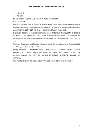 DOCUMENTOS DE CIUDADDEALLEN.COM.AR

-----MI VOTO.- - - - - - - - - - - - - - - - - - - - - - - - ------Por ello,
EL SUPERIOR TRIBUNAL DE JUSTICIA DE LA PROVINCIA
R E S U E L V E:
Primero: Declarar que la Provincia de Río Negro tiene competencia exclusiva para
legislar en materia hidrocarburifera (cf.arts.121 y 124 de la Constitución Nacional;
arts. 79,84,85,225 y 229 inc.15 y 16 de la Constitución Provincial).- - - - - - - - - - Segundo: Declarar la inconstitucionalidad de la Ordenanza Municipal Nº 046/2013
de fecha 22 de agosto de 2013, de la Municipalidad de Allen, por ausencia de
competencia, conforme los fundamentos dados en los considerandos.- - - - - - - - - -Tercero: Regístrese, notifíquese, remítase copia de la presente a la Municipalidad
de Allen y oportunamente, archívese.- - - - - (FDO) RICARDO A. APCARIAN-JUEZ - ADRIANA C.ZARATIEGUI- JUEZA- SERGIO
M.BAROTTO - JUEZ-LILIANA L.PICCININI- JUEZA-ENRIQUE J.MANSILLA JUEZ EN
ABSTENCION-ANTE MI: EZEQUIEL LOZADA SECRETARIO SUPERIOR TRIBUNAL DE
JUSTICIA
PROTOCOLIZACION: TOMO IV SENT. NRO.135 FOLIO 934/949 SEC. NRO. 4
<*****>

11

 