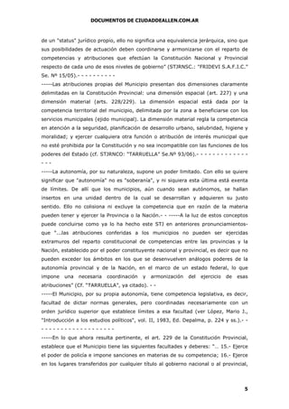 DOCUMENTOS DE CIUDADDEALLEN.COM.AR

de un "status" jurídico propio, ello no significa una equivalencia jerárquica, sino que
sus posibilidades de actuación deben coordinarse y armonizarse con el reparto de
competencias y atribuciones que efectúan la Constitución Nacional y Provincial
respecto de cada uno de esos niveles de gobierno” (STJRNSC.: "FRIDEVI S.A.F.I.C.”
Se. Nº 15/05).- - - - - - - - - -----Las atribuciones propias del Municipio presentan dos dimensiones claramente
delimitadas en la Constitución Provincial: una dimensión espacial (art. 227) y una
dimensión material (arts. 228/229). La dimensión espacial está dada por la
competencia territorial del municipio, delimitada por la zona a beneficiarse con los
servicios municipales (ejido municipal). La dimensión material regla la competencia
en atención a la seguridad, planificación de desarrollo urbano, salubridad, higiene y
moralidad; y ejercer cualquiera otra función o atribución de interés municipal que
no esté prohibida por la Constitución y no sea incompatible con las funciones de los
poderes del Estado (cf. STJRNCO: “TARRUELLA” Se.Nº 93/06).- - - - - - - - - - - - -------La autonomía, por su naturaleza, supone un poder limitado. Con ello se quiere
significar que "autonomía" no es "soberanía", y ni siquiera esta última está exenta
de límites. De allí que los municipios, aún cuando sean autónomos, se hallan
insertos en una unidad dentro de la cual se desarrollan y adquieren su justo
sentido. Ello no colisiona ni excluye la competencia que en razón de la materia
pueden tener y ejercer la Provincia o la Nación.- - -----A la luz de estos conceptos
puede concluirse como ya lo ha hecho este STJ en anteriores pronunciamientosque “...las atribuciones conferidas a los municipios no pueden ser ejercidas
extramuros del reparto constitucional de competencias entre las provincias y la
Nación, establecido por el poder constituyente nacional y provincial, es decir que no
pueden exceder los ámbitos en los que se desenvuelven análogos poderes de la
autonomía provincial y de la Nación, en el marco de un estado federal, lo que
impone

una

necesaria

coordinación

y

armonización

del

ejercicio

de

esas

atribuciones” (Cf. “TARRUELLA”, ya citado). - -----El Municipio, por su propia autonomía, tiene competencia legislativa, es decir,
facultad de dictar normas generales, pero coordinadas necesariamente con un
orden jurídico superior que establece límites a esa facultad (ver López, Mario J.,
"Introducción a los estudios políticos", vol. II, 1983, Ed. Depalma, p. 224 y ss.).- -----------------------En lo que ahora resulta pertinente, el art. 229 de la Constitución Provincial,
establece que el Municipio tiene las siguientes facultades y deberes: “… 15.- Ejerce
el poder de policía e impone sanciones en materias de su competencia; 16.- Ejerce
en los lugares transferidos por cualquier título al gobierno nacional o al provincial,

5

 