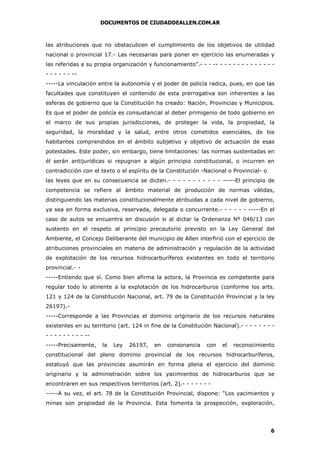 DOCUMENTOS DE CIUDADDEALLEN.COM.AR

las atribuciones que no obstaculicen el cumplimiento de los objetivos de utilidad
nacional o provincial 17.- Las necesarias para poner en ejercicio las enumeradas y
las referidas a su propia organización y funcionamiento”.- - - -- - - - - - - - - - - - - - - - - - - ------La vinculación entre la autonomía y el poder de policía radica, pues, en que las
facultades que constituyen el contenido de esta prerrogativa son inherentes a las
esferas de gobierno que la Constitución ha creado: Nación, Provincias y Municipios.
Es que el poder de policía es consustancial al deber primigenio de todo gobierno en
el marco de sus propias jurisdicciones, de proteger la vida, la propiedad, la
seguridad, la moralidad y la salud, entre otros cometidos esenciales, de los
habitantes comprendidos en el ámbito subjetivo y objetivo de actuación de esas
potestades. Este poder, sin embargo, tiene limitaciones: las normas sustentadas en
él serán antijurídicas si repugnan a algún principio constitucional, o incurren en
contradicción con el texto o el espíritu de la Constitución -Nacional o Provincial- o
las leyes que en su consecuencia se dicten.- - - - - - - - - - - -----El principio de
competencia se refiere al ámbito material de producción de normas válidas,
distinguiendo las materias constitucionalmente atribuidas a cada nivel de gobierno,
ya sea en forma exclusiva, reservada, delegada o concurrente.- - - - - - -----En el
caso de autos se encuentra en discusión si al dictar la Ordenanza Nº 046/13 con
sustento en el respeto al principio precautorio previsto en la Ley General del
Ambiente, el Concejo Deliberante del municipio de Allen interfirió con el ejercicio de
atribuciones provinciales en materia de administración y regulación de la actividad
de explotación de los recursos hidrocarburíferos existentes en todo el territorio
provincial.- -----Entiendo que sí. Como bien afirma la actora, la Provincia es competente para
regular todo lo atinente a la explotación de los hidrocarburos (conforme los arts.
121 y 124 de la Constitución Nacional, art. 79 de la Constitución Provincial y la ley
26197).-----Corresponde a las Provincias el dominio originario de los recursos naturales
existentes en su territorio (art. 124 in fine de la Constitución Nacional).- - - - - - - - - - - - - - - - ------Precisamente,

la

Ley

26197,

en

consonancia

con

el

reconocimiento

constitucional del pleno dominio provincial de los recursos hidrocarburíferos,
estatuyó que las provincias asumirán en forma plena el ejercicio del dominio
originario y la administración sobre los yacimientos de hidrocarburos que se
encontraren en sus respectivos territorios (art. 2).- - - - - - -----A su vez, el art. 78 de la Constitución Provincial, dispone: “Los yacimientos y
minas son propiedad de la Provincia. Esta fomenta la prospección, exploración,

6

 