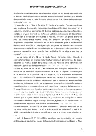 DOCUMENTOS DE CIUDADDEALLEN.COM.AR

explotación e industrialización en la región de origen. La ley regula estos objetivos,
el registro, otorgamiento de concesiones, ejercicio del poder de policía y el régimen
de caducidades para el caso de minas abandonadas, inactivas o deficientemente
explotadas”.- - - - - -----Además, el art. 79 de la Constitución Provincial prescribe: “Los yacimientos de
gas, petróleo y de minerales nucleares existentes en el territorio provincial y en la
plataforma marítima, son bienes del dominio público provincial. Su explotación se
otorga por ley, por convenio con la Nación. La Provincia interviene en los planes de
exploración o explotación preservando el recurso, aplicando un precio diferencial
para los hidrocarburos cuando éstos son extraídos en forma irracional, y
asegurando inversiones sustitutivas en las áreas afectadas, para el sostenimiento
de la actividad económica. La ley fija los porcentajes de los productos extraídos que
necesariamente deberán ser industrializados en su territorio. La Provincia toma los
recaudos necesarios para controlar las cantidades de petróleo y gas que se
extraen”.- - - - - - - - - - - - - - - - - - - - - - -----A su turno, el art. 81 de la Carta Magna Provincial, reza: “Cuando el
aprovechamiento de los recursos naturales fuere realizado por empresas del Estado
Nacional, las mismas deben dar participación a la Provincia en la administración,
dirección y control de dichas empresas”.- - - - - - - - - - - - - - - - - ------Por su lado, la ley M Nº 3266 establece los principios ambientales y la
evaluación del estudio de impacto ambiental. En el art. 3º dispone: Estarán sujetos
a los términos de la presente Ley, los proyectos, obras o acciones relacionados
con:”… b) La prospección, exploración, extracción, transporte e industrializa- ción
de hidrocarburos y sus derivados, instalaciones para la gasificación y licuefacción de
residuos de hidrocarburos… h) La prospección, exploración, explotación, acopio e
industrialización de recursos mineros y el tratamiento y depósito de los residuos …
ll) Las políticas, normas, decretos, leyes, reglamentaciones, ordenanzas, proyectos
económicos, etc., cuyas respectivas implementaciones impliquen introducción de
modificaciones a los indicadores que fije la autoridad de aplicación.” A su vez,
dispone que la reglamentación determinará y enumerará las categorías de obras,
actividades o acciones, según su riesgo presunto, fijando por vía reglamentaria los
procedimientos específicos que pudieren corresponder.- - - - - - - - - - - - - -----Precisamente, en ejercicio de dicha competencia, mediante el dictado de los
Decretos Provinciales M Nº 1224/02 y M Nº 656/04 se reglamentó la Ley M Nº
3266, reforzando la atribución provincial respecto a la actividad hidrocarburífera.- ---------Así, el Decreto M Nº 1224/2002, establece que los estudios de Impacto
Ambiental para las distintas etapas de la actividad minera comprendidas en el Título

7

 