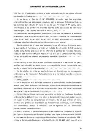 DOCUMENTOS DE CIUDADDEALLEN.COM.AR

XIII, Sección 2° del Código de Minería serán elaborados según las pautas mínimas
consignadas en los Anexos. - - - - - - - - - - - - - - - - - - - - - - - - - - -----A su turno el Decreto M Nº 656/2004, prescribe que los proyectos,
emprendimientos y/o actividades vinculadas con la actividad hidrocarburífera, en
los términos del artículo 3° inciso b) de la Ley Provincial M Nº 3266, serán
considerados a los efectos del presente Decreto como actividades de alto riesgo
presunto (art. 3 del Decreto Provincial M Nº 656/2004). - - - - -----Teniendo en vista el principio precautorio y con fines de preservar el ambiente
en el marco de la actividad hidrocarburífera, el Estado Provincial ha sancionado las
Leyes Q Nº 3462, Q Nº 4637, Q Nº 2627, Q 4682, ejerciendo su jurisdicción
exclusiva sobre la explotación del petróleo como recurso natural.
-----Como corolario de lo hasta aquí expuesto, he de afirmar que la materia sobre
la que legisla el Municipio, al prohibir un método de extracción de hidrocarburos
invade competencia provincial en lo referente a política de recursos naturales
(Artículos 124 de la Constitución Nacional y 70 a 81 de la Constitución Provincial).
Ello así por cuanto no estamos en presencia de materia comunal.- - - - - - - - - - - - - - - - ------El fracking es una técnica para posibilitar o aumentar la extracción de gas y
petróleo del subsuelo, actividad sobre cuya regulación tienen competencia para
legislar el estado nacional y provincial.- - - - - - - - - - - - - - - - - - - - - - - - - - ------He de señalar, sin embargo, que lo dicho es sin desmedro de los presupuestos
ambientales y del necesario y fiel acatamiento a la normativa vigente en materia
ambiental. - - - - - - - - - - -----CONCLUSIÓN.- - - - - - - - - - - - - - - - - - - - - - - ------De lo expresado más arriba se extrae que el ordenamiento constitucional tanto
federal como local- atribuye a la autoridad provincial la competencia exclusiva en
materia de regulación de la actividad hidrocarburífera (arts. 124 de la Constitución
Nacional y 79 de la Constitución Provincial).- - - - - - - - - ------Si bien los municipios ejercen en su ámbito territorial las facultades de policía
ambiental (arts. 225, 229 inc. 15 y 16 de la Constitución Provincial), deben hacerlo
sin invadir la esfera de competencias provinciales. De allí que prohibir en forma
absoluta una práctica de explotación de hidrocarburos constituye, en mi criterio,
una interferencia directa e inmediata con el

ejercicio de las atribuciones

constitucionales de la Provincia.------Por lo expuesto, y demostrada entonces la ausencia de competencia material
del Concejo Deliberante del Municipio de Allen para dictar la Ordenanza Nº 046/13,
se concluye que la misma resulta inconstitucional por violación a los artículos 121 y
124 de la Constitución Nacional, y artículos 79, 80, 84, 85, 225 y 229 incs. 15 y 16

8

 