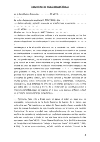 DOCUMENTOS DE CIUDADDEALLEN.COM.AR

de la Constitución Provincial. - - - - - -----MI VOTO.- - - - - - - - - - - - - - - - - - - -----La señora Jueza doctora Adriana C. ZARATIEGUI, dijo:- - - - - - -----Adhiero al voto y solución propuesta por el señor Juez preopinante.- - - - - - - -----------------------MI VOTO.- - - - - - - - - - - - - - - - - - - - - - - - - -El señor Juez doctor Sergio M. BAROTTO dijo:- - - - - - - - - - -----Adhiero a las consideraciones jurídicas y a la solución propuesta por los dos
distinguidos vocales preopinantes, votando, en consecuencia, en igual sentido, no
obstante lo cual creo necesario agregar lo que a continuación expongo.- - - - - - - -----Respecto a la afirmación efectuada en el Dictamen del Señor Procurador
General Subrogante, en cuanto alega que por tratarse de un conflicto de poderes
no correspondería la declaración de inconstitucionalidad, en este proceso, de la
Ordenanza Nº 046/13 del Concejo Deliberante de la Municipalidad de Allen (cfme.
fs. 249 párrafo tercero), he de enfatizar lo contrario. Advertida la incompetencia
para legislar en materia hidrocarburífera por parte del Concejo Deliberante de la
ciudad de Allen, es deber del magistrado interviniente pronunciarse respecto a la
constitucionalidad de la Ordenanza aquí cuestionada.- - - - - - -----Aparece como
poco probable; es más, me animo a decir que imposible, que un conflicto de
poderes no se presente a través de una colisión normativa pues, precisamente, las
decisiones de política estatal, para hacerse conocer y resultar aplicables en el
mundo jurídico, deben formalizarse (leyes, decretos, ordenanzas, resoluciones,
disposiciones, etc.). Entonces, la primacía y prevalencia jerárquica de una norma
por sobre otra se resuelve a través de la declaración de constitucionalidad o
inconstitucionalidad, según corresponda en el caso, tarea asignada al Poder Judicial
en el reparto constitucional de competencias.- - - - - - - - - - - - - - - - - - - - - - - - ------Asimismo, hago mía y traigo aquí, en apoyo al orden de ideas que he
expresado, jurisprudencia de la Corte Suprema de Justicia de la Nación que
determina que: “La invasión que un poder del Estado pudiera hacer respecto de la
zona de reserva de actuación de otro, importa siempre, por si misma, una cuestión
institucional de suma gravedad que, independientemente de que trasunte un
conflicto de competencia jurisdiccional o un conflicto de poderes en sentido estricto,
debe ser resuelta por la Corte sin que sea óbice para ello la inexistencia de vías
procesales específicas” (CSJN, “Unión Obrera Metalúrgica de la República Argentina
c/ Estado Nacional Ministerio de Trabajo y Seguridad Social”, U.10.XXXII, T.319,
P.371). En dicho pronunciamiento, señaló también el Máximo Tribunal de la

9

 