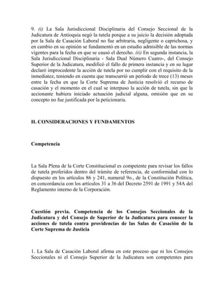 9. (i) La Sala Jurisdiccional Disciplinaria del Consejo Seccional de la
Judicatura de Antioquia negó la tutela porque a su juicio la decisión adoptada
por la Sala de Casación Laboral no fue arbitraria, negligente o caprichosa, y
en cambio en su opinión se fundamentó en un estudio admisible de las normas
vigentes para la fecha en que se causó el derecho. (ii) En segunda instancia, la
Sala Jurisdiccional Disciplinaria - Sala Dual Número Cuatro-, del Consejo
Superior de la Judicatura, modificó el fallo de primera instancia y en su lugar
declaró improcedente la acción de tutela por no cumplir con el requisito de la
inmediatez, teniendo en cuenta que transcurrió un período de trece (13) meses
entre la fecha en que la Corte Suprema de Justicia resolvió el recurso de
casación y el momento en el cual se interpuso la acción de tutela, sin que la
accionante hubiera iniciado actuación judicial alguna, omisión que en su
concepto no fue justificada por la peticionaria.

II. CONSIDERACIONES Y FUNDAMENTOS

Competencia

La Sala Plena de la Corte Constitucional es competente para revisar los fallos
de tutela proferidos dentro del trámite de referencia, de conformidad con lo
dispuesto en los artículos 86 y 241, numeral 9o., de la Constitución Política,
en concordancia con los artículos 31 a 36 del Decreto 2591 de 1991 y 54A del
Reglamento interno de la Corporación.

Cuestión previa. Competencia de los Consejos Seccionales de la
Judicatura y del Consejo de Superior de la Judicatura para conocer la
acciones de tutela contra providencias de las Salas de Casación de la
Corte Suprema de Justicia

1. La Sala de Casación Laboral afirma en este proceso que ni los Consejos
Seccionales ni el Consejo Superior de la Judicatura son competentes para

 