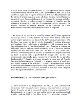 conocer de las tutelas interpuestas contra la Corte Suprema de Justicia, según
su interpretación del artículo 1, num. 2, del Decreto 1382 de 2000 "Por el cual
establecen reglas para el reparto de la acción de tutela". El conocimiento de
las mismas le corresponde, a su juicio, a la Corte Suprema y específicamente,
de acuerdo con el Reglamento General de esa Corporación, a una de sus Salas.
A pesar de ello, dice, la tutela promovida en contra suya la conoció y resolvió
el Consejo Seccional de la Judicatura de Antioquia en primera instancia, y en
segunda instancia el Consejo Superior de la Judicatura. La Corte
Constitucional considera que este punto de vista no es aceptable.

2. En efecto, en los autos 004 de 2004[19] y 100 de 2008[20] esta Corporación
sostuvo que cuando la Corte Suprema de Justicia no dé trámite a una tutela
contra las providencias de una de sus Salas de Casación, el demandante está
facultado para promoverla de otro modo. Así, puede (i) instaurar el amparo
ante cualquier juez –unipersonal o colegiado-, o (ii) presentarlo ante la
Secretaría General de la Corte Constitucional, con el fin de que se radiquen las
diligencias como un proceso de tutela adicional y surtan el trámite de revisión
eventual que lleva a cabo esta Corte (arts. 241, num. 9, C.P.). En este caso,
entonces, ante la denegación del acceso a la administración de justicia en sede
de tutela la actora tenía la posibilidad de escoger entre las dos vías
anteriormente mencionadas para perseguir la protección de sus derechos
fundamentales.[21] Escogió la primera, presentó la tutela ante el Consejo
Seccional de la Judicatura de Antioquia, y la segunda instancia se surtió ante
el Consejo Superior de la Judicatura. La Sala Plena considera que ambas
autoridades eran competentes para conocerla y tramitarla en vista de que la
Corte Suprema anuló todo lo actuado, inadmitió el trámite de tutela, y negó el
envío del expediente a la Corte Constitucional.

Procedibilidad de la acción de tutela contra providencias

3. Desde el inicio de su jurisprudencia, en 1992, la Corte Constitucional
sostuvo que “salvo en aquellos casos en que se haya incurrido en una vía de
hecho, la acción de tutela no procede contra providencias judiciales”.[22]
Posteriormente, a propósito de una acción pública de constitucionalidad
resuelta en el año 2005, la Sala Plena de la Corte reiteró esta posición.[23]

 