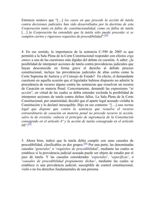 Entonces sostuvo que “[…] los casos en que procede la acción de tutela
contra decisiones judiciales han sido desarrollados por la doctrina de esta
Corporación tanto en fallos de constitucionalidad, como en fallos de tutela
[…] la Corporación ha entendido que la tutela sólo puede proceder si se
cumplen ciertos y rigurosos requisitos de procedibilidad”.[24]

4. En ese sentido, la importancia de la sentencia C-590 de 2005 es que
permitió a la Sala Plena de la Corte Constitucional responder con efectos erga
omnes a una de las cuestiones más álgidas del debate en cuestión. A saber: ¿la
posibilidad de interponer acciones de tutela contra providencias judiciales que
hayan desconocido en forma grave el derecho al debido proceso
constitucional, incluye las providencias judiciales de altas cortes como la
Corte Suprema de Justicia y el Consejo de Estado? En efecto, el demandante
cuestionó en aquella ocasión que el legislador hubiese dispuesto no admitir la
procedencia de recurso alguno contra las sentencias que resuelven un recurso
de Casación en materia Penal. Concretamente, demandó las expresiones “ni
acción”, en virtud de las cuales se debía entender excluida la posibilidad de
interponer acciones de tutela contra dichos fallos. La Sala Plena de la Corte
Constitucional, por unanimidad, decidió que el aparte legal acusado violaba la
Constitución y lo declaró inexequible. Dijo en ese contexto: “[…] una norma
legal que dispone que contra la sentencia que resuelve el recurso
extraordinario de casación en materia penal no procede recurso ni acción,
salvo la de revisión; vulnera el principio de supremacía de la Constitución
consagrado en el artículo 4º y la acción de tutela consagrada en el artículo
86”.[25]

5. Ahora bien, indicó que la tutela debía cumplir con unas causales de
procedibilidad, clasificables en dos grupos.[26] Por una parte, las denominadas
causales „generales‟ o „requisitos de procedibilidad‟, mediante las cuales se
establece si la providencia judicial acusada puede ser objeto de estudio por el
juez de tutela. Y las causales consideradas „especiales‟, „específicas‟, o
„causales de procedibilidad propiamente dichas‟, mediante las cuales se
establece si una providencia judicial, susceptible de control constitucional,
violó o no los derechos fundamentales de una persona.

 