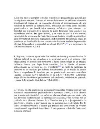 7. En este caso se cumplen todos los requisitos de procedibilidad general, por
las siguientes razones. Primero, el asunto debatido es de evidente relevancia
constitucional porque de su resolución depende el reconocimiento de una
solicitud de pensión de sobrevivientes, prestación que tiene como finalidad
garantizarles a los beneficiarios recursos suficientes para subsistir con
dignidad tras la muerte de la persona de quien dependían para satisfacer sus
necesidades básicas. De igual manera, y en vista de que la Corte declaró
inexequible la norma que la Corte Suprema de Justicia consideró aplicable al
caso por violar el derecho a la progresividad en materia de seguridad social en
pensiones, de la solución de esta controversia dependen también la protección
efectiva del derecho a la seguridad social (art. 48, C.P.),[43] y la supremacía de
la Constitución (art. 4, C.P.).

8. Segundo, la actora agotó todos los medios ordinarios y extraordinarios de
defensa judicial de sus derechos a la seguridad social y al mínimo vital.
Precisamente los hechos que motivaron la tutela tienen origen en un proceso
ordinario laboral que llegó hasta casación. Por lo demás, el recurso
extraordinario de revisión no era procedente,[44] en tanto la sentencia de
casación no se cuestiona por haberse fundamentado en un medio de prueba
falso, o sospechoso de invalidez por ser producto de supuestas maniobras
ilegales – causales 1,2 y 3 del artículo 31 de la Ley 712 de 2001– y, tampoco
alega falta de los deberes profesionales del apoderado judicial en su perjuicio
– causal 4 del artículo 31 de la Ley 712 de 2001–.

9. Tercero, en este asunto no se alega una irregularidad procesal sino un vicio
sustancial supuestamente predicable de la sentencia. Cuarto, la Sala observa
que la accionante identificó con suficiente claridad el acto que a su juicio viola
sus derechos fundamentales (la sentencia de casación), y las razones por las
cuales lo hace (desconocimiento de la Constitución, y de la jurisprudencia de
esta Corte). Quinto, la providencia que se demanda no es de tutela. Por lo
tanto, sólo resta decidir si la acción que provocó los fallos objeto de revisión
cumple con el requisito de inmediatez. A este punto se referirá la Corte en el
siguiente apartado.

 
