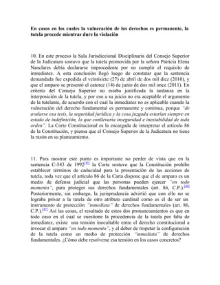 En casos en los cuales la vulneración de los derechos es permanente, la
tutela procede mientras dure la violación

10. En este proceso la Sala Jurisdiccional Disciplinaria del Consejo Superior
de la Judicatura sostuvo que la tutela promovida por la señora Patricia Elena
Nanclares debía declararse improcedente por no cumplir el requisito de
inmediatez. A esta conclusión llegó luego de constatar que la sentencia
demandada fue expedida el veintisiete (27) de abril de dos mil diez (2010), y
que el amparo se presentó el catorce (14) de junio de dos mil once (2011). En
criterio del Consejo Superior no estaba justificada la tardanza en la
interposición de la tutela, y por eso a su juicio no era aceptable el argumento
de la tutelante, de acuerdo con el cual la inmediatez no es aplicable cuando la
vulneración del derecho fundamental es permanente y continua, porque “de
avalarse esa tesis, la seguridad jurídica y la cosa juzgada estarían siempre en
estado de indefinición, lo que conllevaría inseguridad e inestabilidad de todo
orden”. La Corte Constitucional es la encargada de interpretar el artículo 86
de la Constitución, y piensa que el Consejo Superior de la Judicatura no tiene
la razón en su planteamiento.

11. Para mostrar este punto es importante no perder de vista que en la
sentencia C-543 de 1992[45] la Corte sostuvo que la Constitución prohíbe
establecer términos de caducidad para la presentación de las acciones de
tutela, toda vez que el artículo 86 de la Carta dispone que el de amparo es un
medio de defensa judicial que las personas pueden ejercer “en todo
momento”, para proteger sus derechos fundamentales (art. 86, C.P.).[46]
Posteriormente, sin embargo, la jurisprudencia advirtió que con ello no se
lograba privar a la tutela de otro atributo cardinal como es el de ser un
instrumento de protección “inmediata” de derechos fundamentales (art. 86,
C.P.).[47] Así las cosas, el resultado de estos dos pronunciamientos es que en
todo caso en el cual se cuestione la procedencia de la tutela por falta de
inmediatez, existe una tensión inocultable entre el derecho constitucional a
invocar el amparo “en todo momento”, y el deber de respetar la configuración
de la tutela como un medio de protección “inmediata” de derechos
fundamentales. ¿Cómo debe resolverse esa tensión en los casos concretos?

 