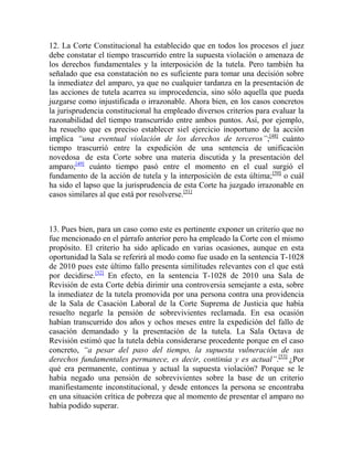 12. La Corte Constitucional ha establecido que en todos los procesos el juez
debe constatar el tiempo trascurrido entre la supuesta violación o amenaza de
los derechos fundamentales y la interposición de la tutela. Pero también ha
señalado que esa constatación no es suficiente para tomar una decisión sobre
la inmediatez del amparo, ya que no cualquier tardanza en la presentación de
las acciones de tutela acarrea su improcedencia, sino sólo aquella que pueda
juzgarse como injustificada o irrazonable. Ahora bien, en los casos concretos
la jurisprudencia constitucional ha empleado diversos criterios para evaluar la
razonabilidad del tiempo transcurrido entre ambos puntos. Así, por ejemplo,
ha resuelto que es preciso establecer siel ejercicio inoportuno de la acción
implica “una eventual violación de los derechos de terceros”;[48] cuánto
tiempo trascurrió entre la expedición de una sentencia de unificación
novedosa de esta Corte sobre una materia discutida y la presentación del
amparo;[49] cuánto tiempo pasó entre el momento en el cual surgió el
fundamento de la acción de tutela y la interposición de esta última; [50] o cuál
ha sido el lapso que la jurisprudencia de esta Corte ha juzgado irrazonable en
casos similares al que está por resolverse.[51]

13. Pues bien, para un caso como este es pertinente exponer un criterio que no
fue mencionado en el párrafo anterior pero ha empleado la Corte con el mismo
propósito. El criterio ha sido aplicado en varias ocasiones, aunque en esta
oportunidad la Sala se referirá al modo como fue usado en la sentencia T-1028
de 2010 pues este último fallo presenta similitudes relevantes con el que está
por decidirse.[52] En efecto, en la sentencia T-1028 de 2010 una Sala de
Revisión de esta Corte debía dirimir una controversia semejante a esta, sobre
la inmediatez de la tutela promovida por una persona contra una providencia
de la Sala de Casación Laboral de la Corte Suprema de Justicia que había
resuelto negarle la pensión de sobrevivientes reclamada. En esa ocasión
habían transcurrido dos años y ochos meses entre la expedición del fallo de
casación demandado y la presentación de la tutela. La Sala Octava de
Revisión estimó que la tutela debía considerarse procedente porque en el caso
concreto, “a pesar del paso del tiempo, la supuesta vulneración de sus
derechos fundamentales permanece, es decir, continúa y es actual”.[53] ¿Por
qué era permanente, continua y actual la supuesta violación? Porque se le
había negado una pensión de sobrevivientes sobre la base de un criterio
manifiestamente inconstitucional, y desde entonces la persona se encontraba
en una situación crítica de pobreza que al momento de presentar el amparo no
había podido superar.

 