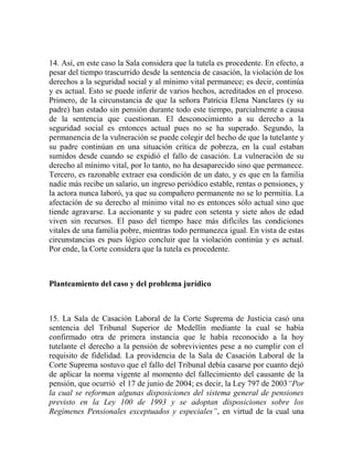 14. Así, en este caso la Sala considera que la tutela es procedente. En efecto, a
pesar del tiempo trascurrido desde la sentencia de casación, la violación de los
derechos a la seguridad social y al mínimo vital permanece; es decir, continúa
y es actual. Esto se puede inferir de varios hechos, acreditados en el proceso.
Primero, de la circunstancia de que la señora Patricia Elena Nanclares (y su
padre) han estado sin pensión durante todo este tiempo, parcialmente a causa
de la sentencia que cuestionan. El desconocimiento a su derecho a la
seguridad social es entonces actual pues no se ha superado. Segundo, la
permanencia de la vulneración se puede colegir del hecho de que la tutelante y
su padre continúan en una situación crítica de pobreza, en la cual estaban
sumidos desde cuando se expidió el fallo de casación. La vulneración de su
derecho al mínimo vital, por lo tanto, no ha desaparecido sino que permanece.
Tercero, es razonable extraer esa condición de un dato, y es que en la familia
nadie más recibe un salario, un ingreso periódico estable, rentas o pensiones, y
la actora nunca laboró, ya que su compañero permanente no se lo permitía. La
afectación de su derecho al mínimo vital no es entonces sólo actual sino que
tiende agravarse. La accionante y su padre con setenta y siete años de edad
viven sin recursos. El paso del tiempo hace más difíciles las condiciones
vitales de una familia pobre, mientras todo permanezca igual. En vista de estas
circunstancias es pues lógico concluir que la violación continúa y es actual.
Por ende, la Corte considera que la tutela es procedente.

Planteamiento del caso y del problema jurídico

15. La Sala de Casación Laboral de la Corte Suprema de Justicia casó una
sentencia del Tribunal Superior de Medellín mediante la cual se había
confirmado otra de primera instancia que le había reconocido a la hoy
tutelante el derecho a la pensión de sobrevivientes pese a no cumplir con el
requisito de fidelidad. La providencia de la Sala de Casación Laboral de la
Corte Suprema sostuvo que el fallo del Tribunal debía casarse por cuanto dejó
de aplicar la norma vigente al momento del fallecimiento del causante de la
pensión, que ocurrió el 17 de junio de 2004; es decir, la Ley 797 de 2003“Por
la cual se reforman algunas disposiciones del sistema general de pensiones
previsto en la Ley 100 de 1993 y se adoptan disposiciones sobre los
Regímenes Pensionales exceptuados y especiales”, en virtud de la cual una

 