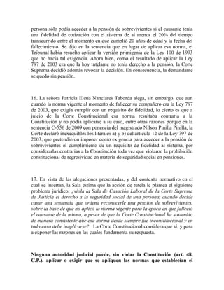 persona sólo podía acceder a la pensión de sobrevivientes si el causante tenía
una fidelidad de cotización con el sistema de al menos el 20% del tiempo
transcurrido entre el momento en que cumplió 20 años de edad y la fecha del
fallecimiento. Se dijo en la sentencia que en lugar de aplicar esa norma, el
Tribunal había resuelto aplicar la versión primigenia de la Ley 100 de 1993
que no hacía tal exigencia. Ahora bien, como el resultado de aplicar la Ley
797 de 2003 era que la hoy tutelante no tenía derecho a la pensión, la Corte
Suprema decidió además revocar la decisión. En consecuencia, la demandante
se quedó sin pensión.

16. La señora Patricia Elena Nanclares Taborda alega, sin embargo, que aun
cuando la norma vigente al momento de fallecer su compañero era la Ley 797
de 2003, que exigía cumplir con un requisito de fidelidad, lo cierto es que a
juicio de la Corte Constitucional esa norma resultaba contraria a la
Constitución y no podía aplicarse a su caso, entre otras razones porque en la
sentencia C-556 de 2009 con ponencia del magistrado Nilson Pinilla Pinilla, la
Corte declaró inexequibles los literales a) y b) del artículo 12 de la Ley 797 de
2003, que pretendieron imponer como exigencia para acceder a la pensión de
sobrevivientes el cumplimiento de un requisito de fidelidad al sistema, por
considerarlas contrarias a la Constitución toda vez que violaron la prohibición
constitucional de regresividad en materia de seguridad social en pensiones.

17. En vista de las alegaciones presentadas, y del contexto normativo en el
cual se insertan, la Sala estima que la acción de tutela le plantea el siguiente
problema jurídico: ¿viola la Sala de Casación Laboral de la Corte Suprema
de Justicia el derecho a la seguridad social de una persona, cuando decide
casar una sentencia que ordena reconocerle una pensión de sobrevivientes,
sobre la base de que no aplicó la norma vigente para la época en que falleció
el causante de la misma, a pesar de que la Corte Constitucional ha sostenido
de manera consistente que esa norma desde siempre fue inconstitucional y en
todo caso debe inaplicarse? La Corte Constitucional considera que sí, y pasa
a exponer las razones en las cuales fundamenta su respuesta.

Ninguna autoridad judicial puede, sin violar la Constitución (art. 48,
C.P.), aplicar o exigir que se apliquen las normas que establecían el

 