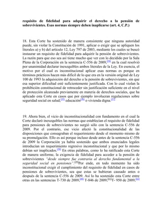 requisito de fidelidad para adquirir el derecho a la pensión de
sobrevivientes. Esas normas siempre deben inaplicarse (art. 4, C.P.)

18. Esta Corte ha sostenido de manera consistente que ninguna autoridad
puede, sin violar la Constitución de 1991, aplicar o exigir que se apliquen los
literales a) y b) del artículo 12, Ley 797 de 2003, mediante los cuales se buscó
instaurar un requisito de fidelidad para adquirir la pensión de sobrevivientes.
La razón para que eso sea así tiene mucho que ver con lo decidido por la Sala
Plena de la Corporación en la sentencia C-556 de 2009,[54] en la cual resolvió
por unanimidad declarar inexequibles ambos literales de la Ley. En esencia, el
motivo por el cual es inconstitucional aplicar esas normas es porque en
términos prácticos hacen más difícil de lo que era en la versión original de Ley
100 de 1993 la adquisición del derecho a la pensión de sobrevivientes, sin que
esa superior dificultad esté suficientemente justificada. Con lo cual violan la
prohibición constitucional de retroceder sin justificación suficiente en el nivel
de protección alcanzado previamente en materia de derechos sociales, que ha
aplicado esta Corte en casos que por ejemplo involucran regulaciones sobre
seguridad social en salud,[55] educación[56] o vivienda digna.[57]

19. Ahora bien, el vicio de inconstitucionalidad con fundamento en el cual la
Corte declaró inexequibles las normas que establecían el requisito de fidelidad
para pensiones de sobrevivientes no surgió sólo con la sentencia C-556 de
2009. Por el contrario, ese vicio afectó la constitucionalidad de las
disposiciones que consagraban el requerimiento desde el momento mismo de
su promulgación. Ello es así porque incluso desde antes de la sentencia C-556
de 2009 la Corporación ya había sostenido que ambos enunciados legales
introducían un requerimiento regresivo inconstitucional y que por lo mismo
debían ser inaplicados.[58] En otras palabras, como lo ha ratificado esta Corte
de manera uniforme, la exigencia de fidelidad para acceder a la pensión de
sobrevivientes “desde siempre fue contraria al derecho fundamental a la
seguridad social en pensiones”.[59]Por ende, en todo momento ha sido
inconstitucional exigir el cumplimiento del requisito de fidelidad en casos de
pensiones de sobrevivientes, sea que estas se hubieran causado antes o
después de la sentencia C-556 de 2009. Así lo ha sostenido esta Corte entre
otras en las sentencias T-730 de 2009,[60] T-846 de 2009,[61]T- 950 de 2009,[62]

 