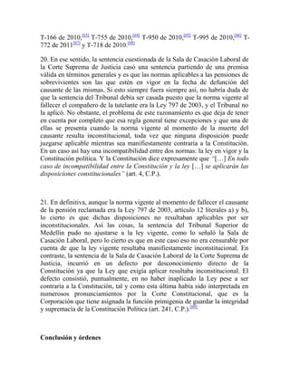 T-166 de 2010,[63] T-755 de 2010,[64] T-950 de 2010,[65] T-995 de 2010,[66] T772 de 2011[67] y T-718 de 2010.[68]
20. En ese sentido, la sentencia cuestionada de la Sala de Casación Laboral de
la Corte Suprema de Justicia casó una sentencia partiendo de una premisa
válida en términos generales y es que las normas aplicables a las pensiones de
sobrevivientes son las que estén en vigor en la fecha de defunción del
causante de las mismas. Si esto siempre fuera siempre así, no habría duda de
que la sentencia del Tribunal debía ser casada puesto que la norma vigente al
fallecer el compañero de la tutelante era la Ley 797 de 2003, y el Tribunal no
la aplicó. No obstante, el problema de este razonamiento es que deja de tener
en cuenta por completo que esa regla general tiene excepciones y que una de
ellas se presenta cuando la norma vigente al momento de la muerte del
causante resulta inconstitucional, toda vez que ninguna disposición puede
juzgarse aplicable mientras sea manifiestamente contraria a la Constitución.
En un caso así hay una incompatibilidad entre dos normas: la ley en vigor y la
Constitución política. Y la Constitución dice expresamente que “[…] En todo
caso de incompatibilidad entre la Constitución y la ley […] se aplicarán las
disposiciones constitucionales” (art. 4, C.P.).

21. En definitiva, aunque la norma vigente al momento de fallecer el causante
de la pensión reclamada era la Ley 797 de 2003, artículo 12 literales a) y b),
lo cierto es que dichas disposiciones no resultaban aplicables por ser
inconstitucionales. Así las cosas, la sentencia del Tribunal Superior de
Medellín pudo no ajustarse a la ley vigente, como lo señaló la Sala de
Casación Laboral, pero lo cierto es que en este caso eso no era censurable por
cuenta de que la ley vigente resultaba manifiestamente inconstitucional. En
contraste, la sentencia de la Sala de Casación Laboral de la Corte Suprema de
Justicia, incurrió en un defecto por desconocimiento directo de la
Constitución ya que la Ley que exigía aplicar resultaba inconstitucional. El
defecto consistió, puntualmente, en no haber inaplicado la Ley pese a ser
contraria a la Constitución, tal y como esta última había sido interpretada en
numerosos pronunciamientos por la Corte Constitucional, que es la
Corporación que tiene asignada la función primigenia de guardar la integridad
y supremacía de la Constitución Política (art. 241, C.P.).[69]

Conclusión y órdenes

 