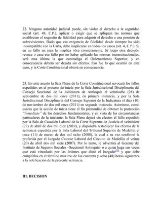 22. Ninguna autoridad judicial puede, sin violar el derecho a la seguridad
social (art. 48, C.P.), aplicar o exigir que se apliquen las normas que
establecían el requisito de fidelidad para adquirir el derecho a una pensión de
sobrevivientes. Dado que esa exigencia de fidelidad desde siempre ha sido
incompatible con la Carta, debe inaplicarse en todos los casos (art. 4, C.P.). Si
en un fallo un juez la inaplica obra correctamente. Si luego otra decisión
revoca o casa ese fallo por no haber aplicado las normas inconstitucionales,
será esta última la que contradiga el Ordenamiento Superior, y en
consecuencia deberá ser dejada sin efectos. Eso fue lo que ocurrió en este
caso, y la Corte Constitucional obrará en consecuencia.

23. En este asunto la Sala Plena de la Corte Constitucional revocará los fallos
expedidos en el proceso de tutela por la Sala Jurisdiccional Disciplinaria del
Consejo Seccional de la Judicatura de Antioquia el veintiocho (28) de
septiembre de dos mil once (2011), en primera instancia, y por la Sala
Jurisdiccional Disciplinaria del Consejo Superior de la Judicatura el diez (10)
de noviembre de dos mil once (2011) en segunda instancia. Asimismo, como
quiera que la acción de tutela tiene el fin primordial de obtener la protección
“inmediata” de los derechos fundamentales, y en vista de las circunstancias
particulares de la tutelante, la Sala Plena dejará sin efectos el fallo expedido
por la Sala de Casación Laboral de la Corte Suprema de Justicia el veintisiete
(27) de abril de dos mil diez (2010), y dispondrá restablecer los efectos de la
sentencia expedida por la Sala Laboral del Tribunal Superior de Medellín el
once (11) de marzo de dos mil ocho (2008), la cual a su vez confirmó la
proferida por el Juzgado Catorce Laboral del Circuito de Medellín el veinte
(20) de abril dos mil siete (2007). Por lo tanto, le advertirá al Gerente del
Instituto de Seguros Sociales –Seccional Antioquia- o a quien haga sus veces
que está vinculado por las órdenes que dictó el Juzgado[70] y que debe
cumplirlas en el término máximo de las cuarenta y ocho (48) horas siguientes
a la notificación de la presente sentencia.

III. DECISION

 