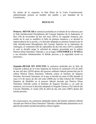 En mérito de lo expuesto, la Sala Plena de la Corte Constitucional,
administrando justicia en nombre del pueblo y por mandato de la
Constitución,
RESUELVE

Primero.- REVOCAR la sentencia proferida en el trámite de la referencia por
la Sala Jurisdiccional Disciplinaria del Consejo Superior de la Judicatura, el
diez (10) de noviembre de dos mil once (2011), en segunda instancia, por
medio de la cual se modificó el fallo de primera instancia y se declaró la
improcedencia de la acción, y la decisión adoptada en primera instancia por la
Sala Jurisdiccional Disciplinaria del Consejo Superior de la Judicatura de
Antioquia, el veintiocho (28) de septiembre de dos mil once (2011), mediante
la cual se decidió negar la solicitud de amparo presentada por la señora
Patricia Elena Nanclares Taborda y, en su lugar, CONCEDER LA TUTELA
a sus derechos fundamentales al debido proceso y la seguridad social en
pensiones.

Segundo.-DEJAR SIN EFECTOS la sentencia proferida por la Sala de
Casación Laboral de la Corte Suprema de Justicia el veintisiete (27) de abril
de dos mil diez (2010) dentro del proceso ordinario laboral promovido por la
señora Patricia Elena Nanclares Taborda contra el Instituto de Seguros
Sociales, Seccional Antioquia, en la que se decidió (i) casar el fallo dictado el
once (11) de marzo de dos mil ocho (2008) por la Sala Laboral del Tribunal
Superior de Medellín en el proceso laboral iniciado por Patricia Elena
Nanclares Taborda contra el Instituto de Seguros Sociales y, en sede de
instancia, (ii) revocar la decisión adoptada el Juzgado Catorce (14) Laboral del
Circuito Medellín, el veinte (20) de abril de dos mil siete (2007) dentro del
mismo proceso.

En consecuencia, las sentencias adoptadas dentro del trámite ordinario laboral
iniciado por Patricia Elena Nanclares Taborda e identificadas plenamente en el
párrafo precedente producirán plenos efectos legales.

 