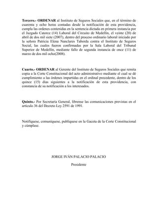 Tercero.- ORDENAR al Instituto de Seguros Sociales que, en el término de
cuarenta y ocho horas contadas desde la notificación de esta providencia,
cumpla las ordenes contenidas en la sentencia dictada en primera instancia por
el Juzgado Catorce (14) Laboral del Circuito de Medellín, el veinte (20) de
abril de dos mil siete (2007), dentro del proceso ordinario laboral iniciado por
la señora Patricia Elena Nanclares Taborda contra el Instituto de Seguros
Social, las cuales fueron confirmadas por la Sala Laboral del Tribunal
Superior de Medellín, mediante fallo de segunda instancia de once (11) de
marzo de dos mil ocho(2008).

Cuarto.- ORDENAR al Gerente del Instituto de Seguros Sociales que remita
copia a la Corte Constitucional del acto administrativo mediante el cual se dé
cumplimiento a las órdenes impartidas en el ordinal precedente, dentro de los
quince (15) días siguientes a la notificación de esta providencia, con
constancia de su notificación a los interesados.

Quinto.- Por Secretaría General, líbrense las comunicaciones previstas en el
artículo 36 del Decreto Ley 2591 de 1991.

Notifíquese, comuníquese, publíquese en la Gaceta de la Corte Constitucional
y cúmplase.

JORGE IVÁN PALACIO PALACIO
Presidente

 