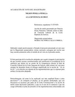 ACLARACIÓN DE VOTO DEL MAGISTRADO
NILSON PINILLA PINILLA
A LA SENTENCIA SU158/13

Referencia: expediente T-3331829.
Acción de tutela presentada por Patricia
Elena Nanclares Taborda contra la Sala
de Casación Laboral de la Corte
Suprema de Justicia.
Magistrada sustanciadora:
MARIA VICTORIA CALLE CORREA.

Habiendo votado positivamente y firmado el proyecto presentado en este caso
por la Magistrada sustanciadora, estimo necesario consignar por escrito una
muy sucinta aclaración sobre el sentido de mi voto en el presente asunto.

Si bien participo de la resolución adoptada, por cuanto comparto la percepción
de que existían razones constitucionales que justificaron la invalidación de la
sentencia que dentro de un asunto de su competencia efectuó la Sala de
Casación Laboral de la Corte Suprema de Justicia, debo aclarar mi voto pues
siempre he disentido frente al enfoque amplificado de la noción de “vía de
hecho” y en relación con algunas de las argumentaciones que se exponen para
arribar a la decisión adoptada.

Particularmente, tal como lo he explicado con más amplitud frente a otras
decisiones[71], no comparto el alcance, en mi opinión desbordado, que con
frecuencia se reconoce por parte de la Corte Constitucional a la acción de
tutela contra decisiones judiciales, y que en el caso de la sentencia a que me
vengo refiriendo se pone de presente en las argumentaciones relacionadas con

 