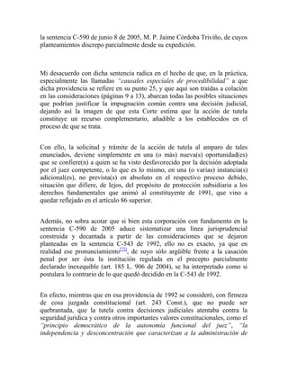 la sentencia C-590 de junio 8 de 2005, M. P. Jaime Córdoba Triviño, de cuyos
planteamientos discrepo parcialmente desde su expedición.

Mi desacuerdo con dicha sentencia radica en el hecho de que, en la práctica,
especialmente las llamadas “causales especiales de procedibilidad” a que
dicha providencia se refiere en su punto 25, y que aquí son traídas a colación
en las consideraciones (páginas 9 a 13), abarcan todas las posibles situaciones
que podrían justificar la impugnación común contra una decisión judicial,
dejando así la imagen de que esta Corte estima que la acción de tutela
constituye un recurso complementario, añadible a los establecidos en el
proceso de que se trata.
Con ello, la solicitud y trámite de la acción de tutela al amparo de tales
enunciados, deviene simplemente en una (o más) nueva(s) oportunidad(es)
que se confiere(n) a quien se ha visto desfavorecido por la decisión adoptada
por el juez competente, o lo que es lo mismo, en una (o varias) instancia(s)
adicional(es), no prevista(s) en absoluto en el respectivo proceso debido,
situación que difiere, de lejos, del propósito de protección subsidiaria a los
derechos fundamentales que animó al constituyente de 1991, que vino a
quedar reflejado en el artículo 86 superior.
Además, no sobra acotar que si bien esta corporación con fundamento en la
sentencia C-590 de 2005 aduce sistematizar una línea jurisprudencial
construida y decantada a partir de las consideraciones que se dejaron
planteadas en la sentencia C-543 de 1992, ello no es exacto, ya que en
realidad ese pronunciamiento[72], de suyo sólo argüible frente a la casación
penal por ser ésta la institución regulada en el precepto parcialmente
declarado inexequible (art. 185 L. 906 de 2004), se ha interpretado como si
postulara lo contrario de lo que quedó decidido en la C-543 de 1992.
En efecto, mientras que en esa providencia de 1992 se consideró, con firmeza
de cosa juzgada constitucional (art. 243 Const.), que no puede ser
quebrantada, que la tutela contra decisiones judiciales atentaba contra la
seguridad jurídica y contra otros importantes valores constitucionales, como el
“principio democrático de la autonomía funcional del juez”, “la
independencia y desconcentración que caracterizan a la administración de

 
