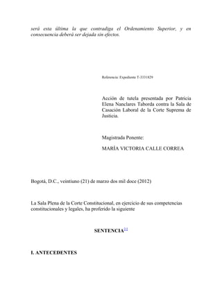 será esta última la que contradiga el Ordenamiento Superior, y en
consecuencia deberá ser dejada sin efectos.

Referencia: Expediente T-3331829

Acción de tutela presentada por Patricia
Elena Nanclares Taborda contra la Sala de
Casación Laboral de la Corte Suprema de
Justicia.

Magistrada Ponente:
MARÍA VICTORIA CALLE CORREA

Bogotá, D.C., veintiuno (21) de marzo dos mil doce (2012)

La Sala Plena de la Corte Constitucional, en ejercicio de sus competencias
constitucionales y legales, ha proferido la siguiente

SENTENCIA[1]

I. ANTECEDENTES

 