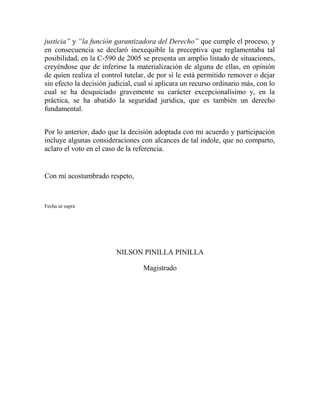 justicia” y “la función garantizadora del Derecho” que cumple el proceso, y
en consecuencia se declaró inexequible la preceptiva que reglamentaba tal
posibilidad, en la C-590 de 2005 se presenta un amplio listado de situaciones,
creyéndose que de inferirse la materialización de alguna de ellas, en opinión
de quien realiza el control tutelar, de por sí le está permitido remover o dejar
sin efecto la decisión judicial, cual si aplicara un recurso ordinario más, con lo
cual se ha desquiciado gravemente su carácter excepcionalísimo y, en la
práctica, se ha abatido la seguridad jurídica, que es también un derecho
fundamental.
Por lo anterior, dado que la decisión adoptada con mi acuerdo y participación
incluye algunas consideraciones con alcances de tal índole, que no comparto,
aclaro el voto en el caso de la referencia.

Con mi acostumbrado respeto,

Fecha ut supra

NILSON PINILLA PINILLA
Magistrado

 