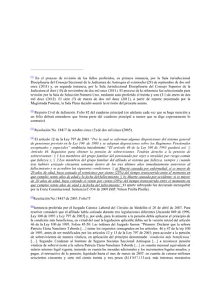 [1]

En el proceso de revisión de los fallos proferidos, en primera instancia, por la Sala Jurisdiccional
Disciplinaria del Consejo Seccional de la Judicatura de Antioquia el veintiocho (28) de septiembre de dos mil
once (2011) y, en segunda instancia, por la Sala Jurisdiccional Disciplinaria del Consejo Superior de la
Judicatura el diez (10) de noviembre de dos mil once (2011). El proceso de la referencia fue seleccionado para
revisión por la Sala de Selección Número Uno, mediante auto proferido el treinta y uno (31) de enero de dos
mil doce (2012). El siete (7) de marzo de dos mil doce (2012), a partir de reporte presentado por la
Magistrada Ponente, la Sala Plena decidió asumir la revisión del presente asunto.
[2]

Registro Civil de defunción. Folio 82 del cuaderno principal (en adelante cada vez que se haga mención a
un folio deberá entenderse que forma parte del cuaderno principal a menos que se diga expresamente lo
contrario)
[3]

Resolución No. 18417 de octubre cinco (5) de dos mil cinco (2005).

[4]

El artículo 12 de la Ley 797 de 2003 “Por la cual se reforman algunas disposiciones del sistema general
de pensiones previsto en la Ley 100 de 1993 y se adoptan disposiciones sobre los Regímenes Pensionales
exceptuados y especiales” establecía inicialmente: “El artículo 46 de la Ley 100 de 1993 quedará así: ||
Artículo 46. Requisitos para obtener la pensión de sobrevivientes. Tendrán derecho a la pensión de
sobrevivientes: || 1 Los miembros del grupo familiar del pensionado por vejez o invalidez por riesgo común
que fallezca y, || 2.Los miembros del grupo familiar del afiliado al sistema que fallezca, siempre y cuando
éste hubiere cotizado cincuenta semanas dentro de los tres últimos años inmediatamente anteriores al
fallecimiento y se acrediten las siguientes condiciones: || a) Muerte causada por enfermedad: si es mayor de
20 años de edad, haya cotizado el veinticinco por ciento (25%) del tiempo transcurrido entre el momento en
que cumplió veinte años de edad y la fecha del fallecimiento. || b) Muerte causada por accidente: si es mayor
de 20 años de edad, haya cotizado el veinte por ciento (20%) del tiempo transcurrido entre el momento en
que cumplió veinte años de edad y la fecha del fallecimiento”.El aparte subrayado fue declarado inexequible
por la Corte Constitucional. Sentencia C-556 de 2009 (MP. Nilson Pinilla Pinilla).
[5]

[6]

Resolución No.18417 de 2005. Folio75

Sentencia proferida por el Juzgado Catorce Laboral del Circuito de Medellín el 20 de abril de 2007. Para
resolver consideró que el afiliado había cotizado durante tres legislaciones diferentes [Acuerdo 049 de 1990,
Ley 100 de 1993 y Ley 797 de 2003] y, por ende, para lo atinente a la pensión debía aplicarse el principio de
la condición más beneficiosa, en virtud del cual la legislación aplicable debía ser la versión inicial del artículo
46 de la Ley 100 de 1993. Folios 45-50. Las órdenes del Juzgado fueron: “Primero: Declarar que la señora
Patricia Elena Nanclares Taborda […] reúne los requisitos consagrados en los artículos 46 y 47 de la ley 100
de 1993, antes de ser modificados por los artículos 12 y 13 de la Ley 797 de 2003; para acceder a la pensión
de sobrevivientes de manera vitalicia, en aplicación del principio denominado „condición más beneficiosa‟
[…]. Segundo: Condenar al Instituto de Seguros Sociales Seccional Antioquia […] a reconocer pensión
vitalicia de sobreviviente a la señora Patricia Elena Nanclares Taborda […] en cuantía mensual equivalente al
salario mínimo legal vigente, teniendo en cuenta las mesadas adicionales y los incrementos legales anuales; y
pagar, el retroactivo de la pensión, liquidado hasta el mes de marzo de 2007, en cuantía de catorce millones
seiscientos cincuenta y siete mil ciento treinta y tres pesos ($14‟657.133.oo), más intereses moratorios

 