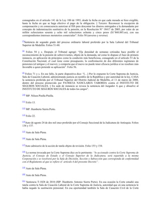 consagrados en el artículo 141 de la Ley 100 de 1993, desde la fecha en que cada mesada se hizo exigible,
hasta la fecha en que se haga efectivo el pago de la obligación. || Tercero: Reconocer la excepción de
compensación y en consecuencia autorizar al ISS para descontar los dineros entregados a la demandante por
concepto de indemnización sustitutiva de la pensión, en la Resolución N° 18417 de 2005, por valor de un
millón ochocientos sesenta y ocho mil ochocientos ochenta y cinco pesos ($1‟868.885.oo), con sus
correspondientes intereses moratorios comerciales”. Folio 50 (anverso y reverso).
[7]

Sentencia de segundo grado del proceso ordinario laboral proferido por la Sala Laboral del Tribunal
Superior de Medellín. Folios 51-60.
[8]

Folios 54 y s. Después el Tribunal agregó: “[l]a densidad de semanas cotizadas hace posible el
reconocimiento de la pensión de sobrevivientes, objeto de la demanda, tal como lo dispuso el Juez de primera
instancia, en aplicación de principios como la condición más beneficiosa, consagrado en el artículo 53 de la
Constitución Nacional, el cual tiene como presupuesto, la confrontación de dos diferentes regímenes de
pensiones (el antiguo y el nuevo), y comporta que el nuevo no puede tener eficacia jurídica si no resultare más
favorable a quien pretende su aplicación”. Folio 56.
[9]

Folios 71 y s. En ese fallo, la parte dispositiva dice: “[…] Por lo expuesto la Corte Suprema de Justicia,
Sala de Casación Laboral, administrando justicia en nombre de la República y por autoridad de la ley, CASA
la sentencia proferida por el Tribunal Superior del Distrito Judicial de Medellín, el 11 de marzo de 2008,
dentro del proceso promovido por PATRICIA NANCLARES TABORDA contra el INSTITUTO DE
SEGUROS SOCIALES. || En sede de instancia se revoca la sentencia del Juzgador A quo y absuelve al
INSTITUTO DE SEGUROS SOCIALES de todos los cargos”.
[10]

MP. Nilson Pinilla Pinilla.

[11]

Folio 13.

[12]

MP. Humberto Sierra Porto.

[13]

Folio 22.

[14]

Auto de agosto 24 de dos mil once proferido por el Consejo Seccional de la Judicatura de Antioquia. Folios
136 y 137.
[15]

Auto de Sala Plena.

[16]

Auto de Sala Plena.

[17]

Auto admisorio de la acción de tutela objeto de revisión. Folio 153 y 154.

[18]

La norma invocada por la Corte Suprema dice en lo pertinente: “lo accionado contra la Corte Suprema de
Justicia, el Consejo de Estado o el Consejo Superior de la Judicatura, será repartido a la misma
Corporación y se resolverá por la Sala de Decisión, Sección o Subsección que corresponda de conformidad
con el Reglamento al que se refiere el artículo 4 del presente Decreto”.
[19]

Auto de Sala Plena.

[20]

Auto de Sala Plena.

[21]

Sentencia T-1028 de 2010 (MP. Humberto Antonio Sierra Porto). En esa ocasión la Corte estudió una
tutela contra la Sala de Casación Laboral de la Corte Suprema de Justicia, autoridad que en una sentencia le
había negado la sustitución pensional. En esa oportunidad también la Sala de Casación Civil de la Corte

 