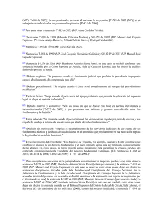 (MP); T-068 de 2005]; de un pensionado, en torno al reclamo de su pensión [T-289 de 2003 (MP)]; o de
trabajadores sindicalizados en procesos disciplinarios [T-851 de 2006].
[29]

Ver entre otras la sentencia T-315 de 2005 (MP Jaime Córdoba Triviño).

[30]

Sentencias T-008 de 1998 (Eduardo Cifuentes Muñoz) y SU-159 de 2002 (MP. Manuel José Cepeda
Espinosa. SV. Jaime Araújo Rentería, Alfredo Beltrán Sierra y Rodrigo Escobar Gil).
[31]

Sentencia T-658 de 1998 (MP. Carlos Gaviria Díaz).

[32]

Sentencias T-088 de 1999 (MP. José Gregorio Hernández Galindo) y SU-1219 de 2001 (MP Manuel José
Cepeda Espinosa).
[33]

Sentencia T-1276 de 2005 (MP. Humberto Antonio Sierra Porto). en este caso se resolvió confirmar una
sentencia proferida por la Corte Suprema de Justicia, Sala de Casación Laboral, que fue objeto de análisis
dentro del proceso de tutela.
[34]

Defecto orgánico: “Se presenta cuando el funcionario judicial que profirió la providencia impugnada
carece, absolutamente, de competencia para ello”
[35]

Defecto procedimental: “Se origina cuando el juez actuó completamente al margen del procedimiento
establecido.”
[36]

Defecto fáctico: “Surge cuando el juez carece del apoyo probatorio que permita la aplicación del supuesto
legal en el que se sustenta la decisión.”
[37]

Defecto material y sustantivo: “Son los casos en que se decide con base en normas inexistentes o
inconstitucionales [T-522 de 2001] o que presentan una evidente y grosera contradicción entre los
fundamentos y la decisión.”
[38]

Error inducido: “Se presenta cuando el juez o tribunal fue víctima de un engaño por parte de terceros y ese
engaño lo condujo a la toma de una decisión que afecta derechos fundamentales.”
[39]

Decisión sin motivación: “Implica el incumplimiento de los servidores judiciales de dar cuenta de los
fundamentos fácticos y jurídicos de sus decisiones en el entendido que precisamente en esa motivación reposa
la legitimidad de su órbita funcional.”
[40]

Desconocimiento del precedente: “Esta hipótesis se presenta, por ejemplo, cuando la Corte Constitucional
establece el alcance de un derecho fundamental y el juez ordinario aplica una ley limitando sustancialmente
dicho alcance. En estos casos, la tutela procede como mecanismo para garantizar la eficacia jurídica del
contenido constitucionalmente vinculante del derecho fundamental vulnerado. [Cfr. Sentencias T-462 de
2003; SU-1184 de 2001; T-1625 de 2000 y T-1031 de 2001.]”
[41]

Para recopilaciones recientes de la jurisprudencia constitucional al respecto, pueden verse entre otras la
sentencia T-1276 de 2005 (MP. Humberto Antonio Sierra Porto) [citada previamente]; la sentencia T-910 de
2008 (MP. Manuel José Cepeda Espinosa) [en este caso se resolvió, entre otras cosas, dejar sin efecto las
sentencias disciplinarias dictadas porla Sala Jurisdiccional Disciplinaria del Consejo Seccional de la
Judicatura de Cundinamarca y la Sala Jurisdiccional Disciplinaria del Consejo Superior de la Judicatura,
acusadas dentro del proceso, en las cuales se decidió sancionar a la accionante con la pena de suspensión por
el término de un mes]; la sentencia T-1029 de 2008 (MP. Mauricio González Cuervo) [previamente citada]; la
sentencia T-1065 de 2006 (MP Humberto Antonio Sierra Porto) [en este caso se resolvió, entre otras cosas,
dejar sin efectos la sentencia emitida por el Tribunal Superior del Distrito Judicial de Cúcuta, Sala Laboral, el
día trece (13) de septiembre de dos mil cinco (2005), dentro del proceso estudiado]; la sentencia T-1094 de

 