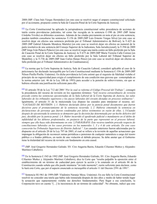 2008 (MP. Clara Inés Vargas Hernández) [en este caso se resolvió negar el amparo constitucional solicitado
por el accionante, propuesto contra la Sala de Casación Penal de la Corte Suprema de Justicia].
[42]

La Corte Constitucional ha aplicado la jurisprudencia constitucional sobre procedencia de acciones de
tutela contra providencias judiciales, tal como fue recogida en la sentencia C-590 de 2005 (MP Jaime
Córdoba Triviño) en diferentes ocasiones. Además de las citadas previamente en nota al pie en esta sentencia,
pueden también consultarse las sentencias T-156 de 2009 (MP Luis Ernesto Vargas Silva) [en este caso se
resolvió dejar sin efectos una sentencia proferida por el Tribunal Administrativo de Bolívar]; la T-425 de
2009 (MP Gabriel Eduardo Mendoza Martelo) [en este caso se resolvió dejar sin efectos un numeral de la
parte resolutiva de una sentencia del Consejo Superior de la Judicatura, Sala Jurisdiccional]; la T-594 de 2009
(MP Jorge Iván Palacio Palacio) [en este caso se resolvió negar una tutela contra un fallo proferido por la Sala
de Casación Penal de la Corte Suprema de Justicia]; la T-675 de 2009 (MP María Victoria Calle Correa) [en
este caso se resolvió dejar sin efectos un fallo proferido por la Sala Laboral del Tribunal Superior de
Medellín]; y la T-736 de 2009 (MP Juan Carlos Henao Pérez) [en este caso se resolvió dejar sin efectos un
fallo proferido por el Tribunal Administrativo de Cundinamarca].
[43]

La norma que la Corte Suprema de Justicia, Sala de Casación Laboral, consideró aplicable al caso de la
peticionaria fue declarado inexequible por la Corte Constitucional mediante la Sentencia C-556 de 2009 (MP
Nilson Pinilla Pinilla. Unánime). En dicha providencia la Corte estimó que el requisito de fidelidad violaba el
principio de no regresividad pues exigía el cumplimiento de una condición mas gravosa que contemplada en
la norma anterior (art. 46 de la Ley 100 de 1993) para acceder a la pensión de sobrevivientes, sin que se
hubiera ofrecido una justificación suficiente para ello.
[44]

El artículo 30 de la Ley 712 del 2001“Por la cual se reforma el Código Procesal del Trabajo”, consagró
la procedencia del recurso de revisión en los siguientes términos: “[e]l recurso extraordinario de revisión
procede contra las sentencias ejecutoriadas de la Sala Laboral de la Corte Suprema de Justicia, las salas
laborales de los tribunales superiores y los jueces laborales del circuito dictadas en procesos ordinarios”.
Igualmente, el artículo 31 de la mencionada Ley dispuso las causales para interponer el recurso, así:
“CAUSALES DE REVISIÓN: || 1. Haberse declarado falsos por la justicia penal documentos que fueron
decisivos para el pronunciamiento de la sentencia recurrida. || 2. Haberse cimentado la sentencia en
declaraciones de personas que fueron condenadas por falsos testimonios en razón de ellas. || 3.Cuando
después de ejecutoriada la sentencia se demuestre que la decisión fue determinada por un hecho delictivo del
juez, decidido por la justicia penal. || 4. Haber incurrido el apoderado judicial o mandatario en el delito de
infidelidad de los deberes profesionales, en perjuicio de la parte que representó en el proceso laboral,
siempre que ello haya sido determinante en este. || PARÁGRAFO. Este recurso también procede respecto de
conciliaciones laborales en los casos previstos en los numerales 1, 3 y 4 de este artículo. En este caso
conocerán los Tribunales Superiores de Distrito Judicial.”. Las causales anteriores fueron adicionadas por lo
dispuesto en el artículo 20 de la Ley 797 de 2003, el cual se refiere a la revisión de aquellas actuaciones que
impongan la obligación de reconocer sumas periódicas o pensiones de cualquier naturaleza a cargo del tesoro
público o a fondos públicos, en razón de una violación al debido proceso. Se debe anotar que el Gobierno
tiene la titularidad del recurso de revisión con fundamento en esta causal.
[45]

(MP. José Gregorio Hernández Galindo. SV. Ciro Angarita Barón, Eduardo Cifuentes Muñoz y Alejandro
Martínez Caballero).
[46]

En la Sentencia C-543 de 1992 (MP. José Gregorio Hernández Galindo, SV. Ciro Angarita Barón, Eduardo
Cifuentes Muñoz y Alejandro Martínez Caballero), dice la Corte que “resulta palpable la oposición entre el
establecimiento de un término de caducidad para ejercer la acción y lo estatuido en el artículo 86 de la
Constitución cuando señala que ella puede intentarse "en todo momento", razón suficiente para declarar, como
lo hará esta Corte, que por el aspecto enunciado es inexequible el artículo 11 del Decreto 2591 de 1991”.
[47]

Sentencia SU-961 de 1999 (MP. Vladimiro Naranjo Mesa. Unánime). En ese fallo la Corte Constitucional
resolvió no conceder una tutela que había sido instaurada después de dos años y medio de haber tenido lugar
la actuación que supuestamente violaba sus derechos fundamentales. Para llegar a esa conclusión, la
Corporación tuvo en cuenta “[…] la inexistencia de un término de caducidad”. No obstante, indicó que este

 