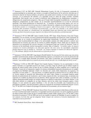 [55]

Sentencia C-671 de 2002 (MP. Eduardo Montealegre Lynett). En ella, la Corporación examinaba la
constitucionalidad de un precepto que excluía a un grupo de beneficiarios de los servicios ofrecidos por el
sistema de salud de las fuerzas militares y de policía, aun cuando antes lo incluía. La Corte consideró que ese
retroceso, en la protección del derecho a la seguridad social en salud del grupo excluido, resultaba
injustificado. Para decidir, tuvo en cuenta la distinción entre obligaciones de cumplimiento inmediato, y
obligaciones de cumplimiento progresivo. Dijo que el Estado había incumplido la prohibición –la cual es de
obligatorio cumplimiento en todo tiempo- de no retroceder injustificadamente en el nivel de protección
alcanzado. Esta última prohibición la caracterizó así: “el mandato de progresividad implica que una vez
alcanzado un determinado nivel de protección, la amplia libertad de configuración del legislador en materia
de derechos sociales se ve menguada, al menos en un aspecto: todo retroceso frente al nivel de protección
alcanzado debe presumirse en principio inconstitucional, y por ello está sometido a un control judicial
estricto. Para que pueda ser constitucional, las autoridades tienen que demostrar que existen imperiosas
razones que hacen necesario ese paso regresivo en el desarrollo de un derecho social prestacional”.
[56]

Sentencia C-507 de 2008 (MP. Jaime Córdoba Triviño. SPV Jaime Araújo Rentería; Clara Inés Vargas
Hernández). En esa ocasión, la Corte Constitucional declaró inexequible una norma por violar el principio de
progresividad, en su versión de prohibición de regresividad injustificada. El precepto examinado, en la
práctica, tenía la potencialidad de obligar a las universidades estatales del orden nacional a realizar unas
destinaciones de recursos que antes de esa norma no estaban obligadas a hacer. Dado que eso suponía una
afectación en la prestación del servicio misional, la Corporación juzgó que existía un retroceso. Como el
retroceso no fue justificado, declaró inexequible la norma. Dijo, al respecto: “la medida reduce de manera
sustantiva los recursos destinados a la educación superior. En estos casos, las autoridades competentes
pueden demostrar que la medida no “retrocede” los avances logrados en materia de educación superior.
[…] Sin embargo, nada de esto fue demostrado en el presente proceso”.
[57]

Sentencia C-444 de 2009 (MP. Jorge Ignacio PreteltChaljub). En este caso la Corte sostuvo que una norma
resultaba inconstitucional, porque era injustificadamente regresiva, en relación con el nivel de protección del
derecho a la vivienda digna alcanzado previamente. Dijo sobre el particular, que el precepto cuestionado
contenía “una medida regresiva en materia de protección del derecho a la vivienda digna de interés social”.
[58]

Sentencia T-1036 de 2008 (MP. Manuel José Cepeda Espinos. Unánime). En esa oportunidad, la Corte
tuteló el derecho a la seguridad social de una mujer y sus hijos, luego de advertir que les habían negado la
pensión de sobrevivientes sobre la base de que su difunto cónyuge no había cumplido con el requisito de
fidelidad. A juicio de la Corporación, negarle a la entonces demandante la pensión únicamente por no cumplir
el requisito de fidelidad implicaba violarle sus derechos por cuanto dicha disposición era regresiva. En
específico, la Corte señaló: “[…] De esta forma, si se hubiera aplicado el artículo 46 de la Ley 100 de 1993 en
su versión original al momento del fallecimiento del señor López Ospina, la accionante h[abrí]a tenido
derecho al reconocimiento de la pensión y, por lo tanto, respecto de ella y sus menores hijas, se presenta una
regresión en el ámbito de protección de sus derechos. Dicha regresión tiene sobre la tutelante y sus hijas un
impacto desproporcionado porque sus actuales ingresos no superan lo equivalente a un salario mínimo, y con
ellos debe subsistir en compañía de sus hijas menores, una de las cuales tiene bronquitis aguda y rinitis
alérgica, lo cual aumenta los gastos familiares. || Así, tal como ha procedido esta Corporación en los
precedentes reseñados, esta Sala procederá a aplicar la excepción de inconstitucionalidad del artículo 12 de la
Ley 797 de 2003 con el objetivo de proteger los derechos de la accionante y de sus menores hijas”.
[59]

Sentencia T-730 de 2009 (MP. Humberto Sierra Porto). En esa oportunidad, la Sala Octava de Revisión de
la Corte Constitucional tuteló el derecho a la seguridad social de una persona a la cual le negaban la pensión
de sobrevivientes sobre la base de que el causante falleció cuando estaba vigente la Ley 797 de 2003 y antes
de proferir la sentencia C-556 de 2009, por eso le era exigible el requisito de fidelidad, el cual no cumplía. En
ese contexto, la Corte dijo que tal exigencia “desde siempre fue contraria al derecho fundamental a la
seguridad social en pensiones”.
[60]

MP. Humberto Sierra Porto. Antes referenciada.

 